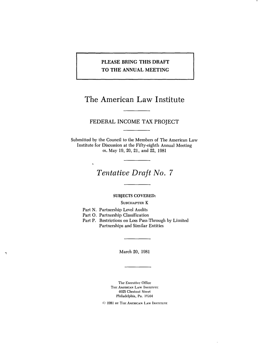 handle is hein.ali/aliftp0382 and id is 1 raw text is: The American Law InstituteFEDERAL INCOME TAX PROJECTSubmitted by the Council to the Members of The American LawInstitute for Discussion at the Fifty-eighth Annual Meetingoa, May 19, 20, 21, and 22, 1981Tentative Draft No. 7SUBJECTS COVERED:SUnCIIAtP'ER KPart N. Partnership Level AuditsPart 0. Partnership ClassificationPart P. Restrictions on Loss Pass-Through by LimitedPartnerships and Similar EntitiesMarch 20, 1981The Executive OfficeTilE ANtERICAN LAW INSTI'rUI:4025 Chestnut StreetPhiladelplia, Pa. 19i0o.() 1981 n I'mT AM1U:1UCAN LAW INSTIurUTPLEASE BRING THIS DRAFTTO THE ANNUAL MEETING