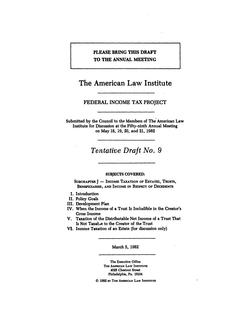 handle is hein.ali/aliftp0384 and id is 1 raw text is: PLEASE BRING THIS DRAFTTO THE ANNUAL MEETINGThe American Law InstituteFEDERAL INCOME TAX PROJECTSubmitted by the Council to the Members of The  American LawInstitute for Discussion at the Fifty-ninth Annual Meetingon May 18, 19, 20, and 21,' 1982Tentative Draft No. 9SUBJECTS COVERED:SUBCHAFrE J - INCOME TAXATION OF ESTATES, TRusTs,BENEFICIAEUES, AND INCOME IN RESPEcr OF DECEDENTSI. IntroductionII. Policy GoalsIII. Development PlanIV. When the Income of a Trust Is Includible in the Creator'sGross IncomeV. Taxation of the Distributable Net Income of a Trust ThatIs Not TaxabAe to the Creator of the TrustVI. Income Taxation of an Estate (for discussion only)March 5, 1982The Executive OfficeTHE AMFMUCAN LAW INsTrTUrE4025 Chestnut StreetPhiladelphia, Pa. 19104© 1982 BY THE AMDIUCAN LAW INSTITUTE