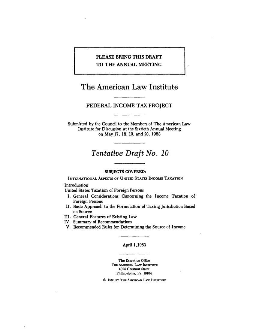 handle is hein.ali/aliftp0385 and id is 1 raw text is: The American Law InstituteFEDERAL INCOME TAX PROJECTSubmitted by the Council to the Members of The American LawInstitute for Discussion at the Sixtieth Annual Meetingon May 17, 18, 19, and 20, 1983Tentative Draft No. 10SUBJECTS COVERED:INTERNATIONAL ASPECTS OF UNITED STATES INCOME TAXATIONIntroductionUnited States Taxation of Foreign PersonsI. General Considerations Concerning the Income Taxation ofForeign PersonsII. Basic Approach to the Formulation of Taxing Jurisdiction Basedon SourceIII. General Features of Existing LawIV. Summary of RecommendationsV. Recommended Rules for Determining the Source of IncomeApril 1,1983The Executive OfficeTHE AMERICAN LAW INSTITUTE4025 Chestnut StreetPhiladelphia, Pa. 19104© 1983 BY THE AMERICAN LAW INSTITUTEPLEASE BRING THIS DRAFTTO THE ANNUAL MEETING