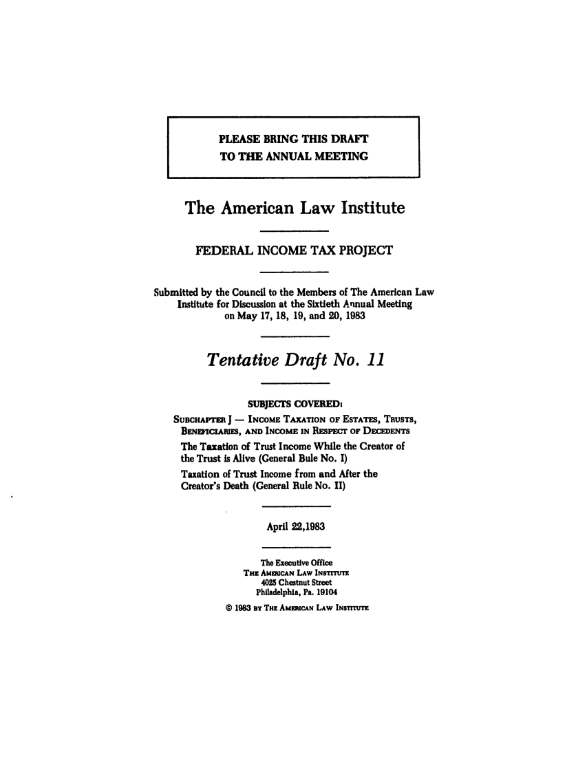 handle is hein.ali/aliftp0386 and id is 1 raw text is: The American Law InstituteFEDERAL INCOME TAX PROJECTSubmitted by the Council to the Members of The American LawInstitute for Discussion at the Sixtieth Annual Meetingon May 17, 18, 19, and 20, 1983Tentative Draft No. 11SUBJECTS COVERED:SUDCHAPTE J - INCOME TAXATION OF ESTATES, TRUSTS,BENEicuIRIS, AND INCOME IN RESPECt OF DEC  NTSThe Taxation of Trust Income While the Creator ofthe Trust is Alive (General Rule No. I)Taxation of Trust Income from and After theCreator's Death (General Rule No. II)April 22,1983The Executive OfficeTnz AMMCAN LAw INsrrrur4025 Chestnut StreetPhiladelphia, Pa. 19104o 1983 By THz AMERUCAN LAW INsTIru'EPLEASE BRING THIS DRAFTTO THE ANNUAL MEETING