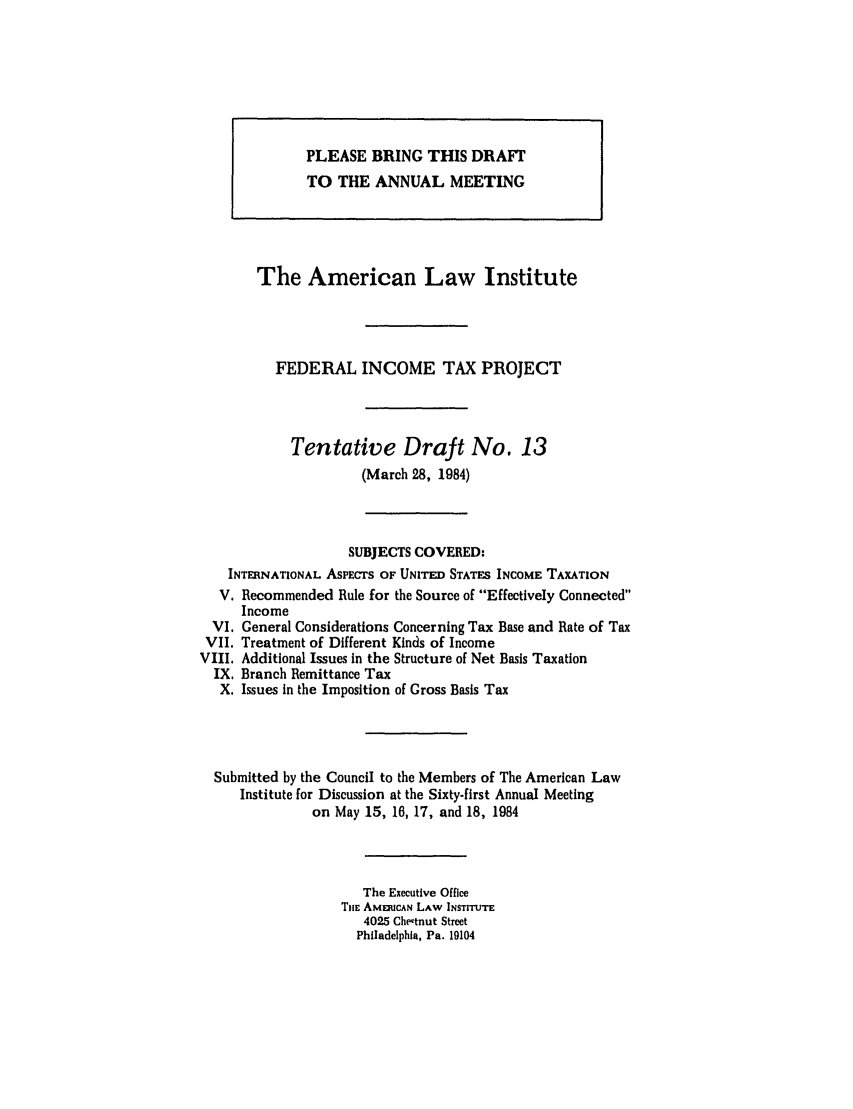 handle is hein.ali/aliftp0388 and id is 1 raw text is: The American Law InstituteFEDERAL INCOME TAX PROJECTTentative Draft No. 13(March 28, 1984)SUBJECTS COVERED:INTERNATIONAL ASPECTS OF UNITED STATES INCOME TAXATIONV. Recommended Rule for the Source of Effectively ConnectedIncomeVI. General Considerations Concerning Tax Base and Rate of TaxVII. Treatment of Different Kinds of IncomeVIII. Additional Issues in the Structure of Net Basis TaxationIX. Branch Remittance TaxX. Issues in the Imposition of Gross Basis TaxSubmitted by the Council to the Members of The American LawInstitute for Discussion at the Sixty-first Annual Meetingon May 15, 16, 17, and 18, 1984The Executive OfficeTIlM AMEIUCAN LAW INSTITUTE4025 Chestnut StreetPhiladelphia, Pa. 19104PLEASE BRING THIS DRAFTTO THE ANNUAL MEETING