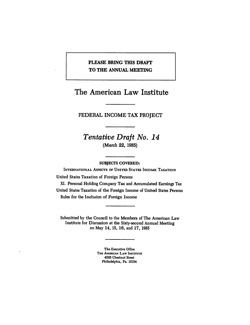 handle is hein.ali/aliftp0389 and id is 1 raw text is: The American Law InstituteFEDERAL INCOME TAX PROJECTTentative Draft No. 14(March 22, 1985)SUBJECTS COVERED:INTERNATIONAL AsPECTS OF UNITED STATES INCOME TAXATIONUnited States Taxation of Foreign PersonsXI. Personal Holding Company Tax and Accumulated Earnings TaxUnited States Taxation of the Foreign Income of United States PersonsRules for the Inclusion of Foreign IncomeSubmitted by the Council to the Members of The American LawInstitute for Discussion at the Sixty-second Annual Meetingon May 14, 15, 16, and 17, 1985The Executive OfficeTHE AMmiuCAN LAW INSTITUTE4025 Chestnut StreetPhiladelphia, Pa. 19104PLEASE BRING THIS DRAFTTO THE ANNUAL MEETING