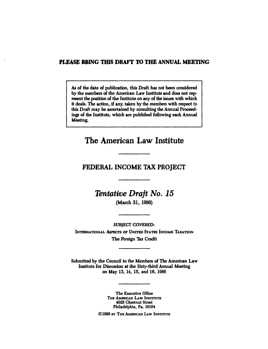 handle is hein.ali/aliftp0390 and id is 1 raw text is: PLEASE BRING THIS DRAFT TO THE ANNUAL MEETINGAs of the date of publication, this Draft has not been consideredby the members of the American Law Institute and does not rep-resent the position of the Institute on any of the Issues with whichit deals. The action, if any, taken by the members with respect tothis Draft may be ascertained by consulting the Annual Proceed-ings of the Institute, which are published following each AnnualMeeting.The American Law InstituteFEDERAL INCOME TAX PROJECTTentative Draft No. 15(March 31, 1986)SUBJECT COVERED:INTERNATIONAL APEwTs OF UNITED STATES INCOME TAXATIONThe Foreign Tax CreditSubmitted by the Council to the Members of The American LawInstitute for Discussion at the Sixty-third Annual Meetingon May 13, 14, 15, and 16, 1986The Executive OfficeTHE AMaIUCAN LAW INSTITMTE4025 Chestnut StreetPhiladelphia, Pa. 19104©1986 oy THE AMERICAN LAW INSTITUTE