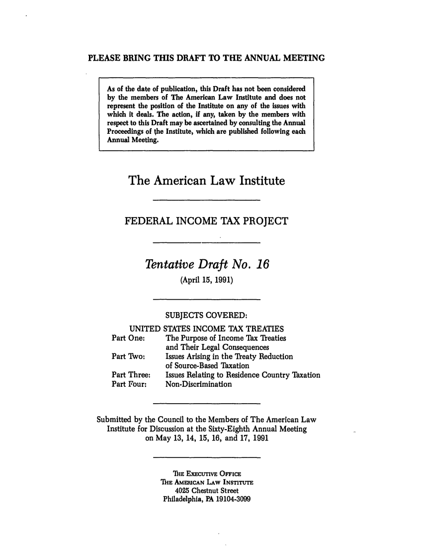 handle is hein.ali/aliftp0391 and id is 1 raw text is: PLEASE BRING THIS DRAFT TO THE ANNUAL MEETINGAs of the date of publication, this Draft has not been consideredby the members of The American Law Institute and does notrepresent the position of the Institute on any of the issues withwhich it deals. The action, if any, taken by the members withrespect to this Draft may be ascertained by consulting the AnnualProceedings of the Institute, which are published following eachAnnual Meeting.The American Law InstituteFEDERAL INCOME TAX PROJECTTentative Draft No. 16(April 15, 1991)SUBJECTS COVERED:UNITED STATES INCOME TAX TREATIESPart One:     The Purpose of Income Tax Treatiesand Their Legal ConsequencesPart Two:     Issues Arising in the Treaty Reductionof Source-Based TaxationPart Three:   Issues Relating to Residence Country TaxationPart Four:    Non-DiscriminationSubmitted by the Council to the Members of The American LawInstitute for Discussion at the Sixty-Eighth Annual Meetingon May 13, 14, 15, 16, and 17, 1991MlE ExECtVE OFlicETHE AMECAN LAW INSTITUTE4025 Chestnut StreetPhiladelphia, PA 19104-3099
