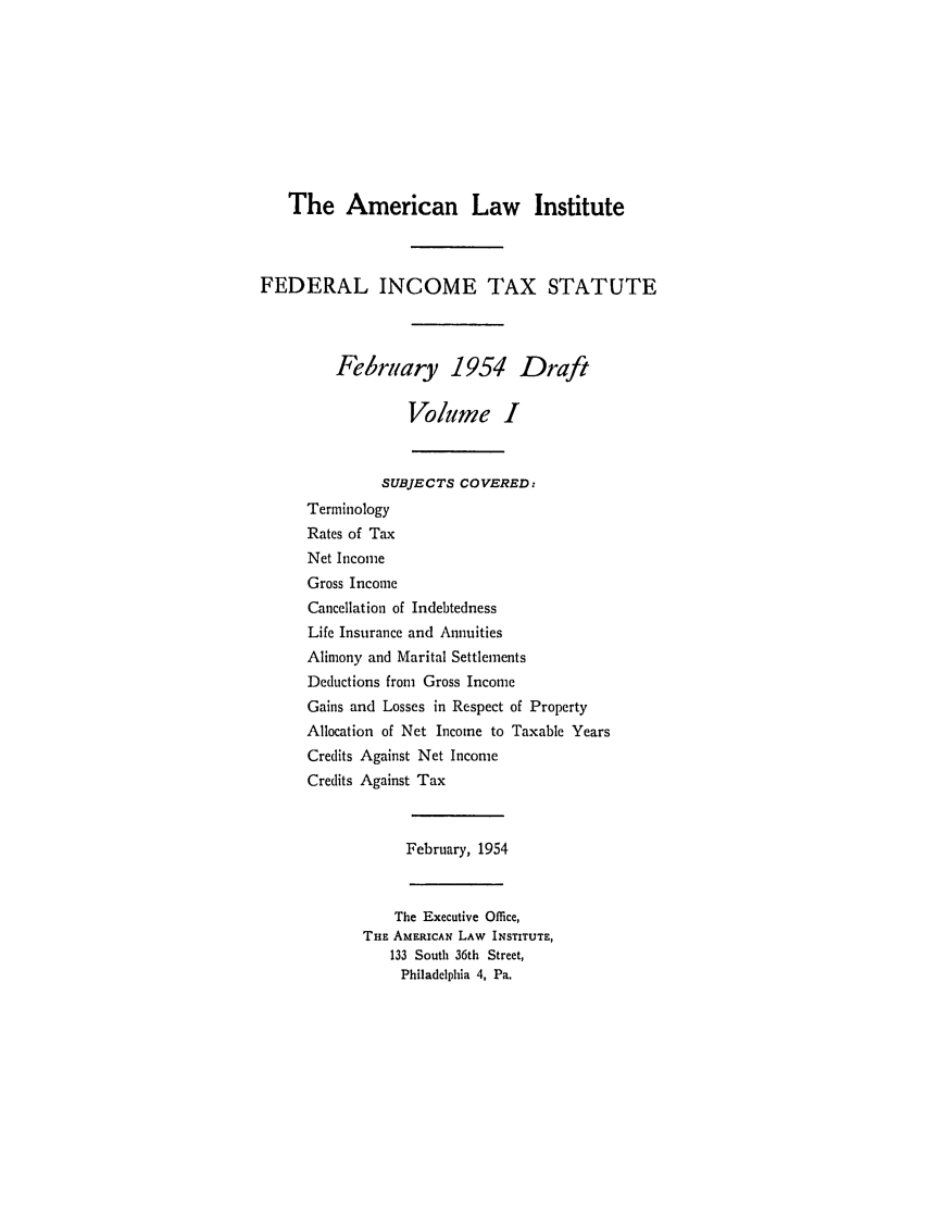 handle is hein.ali/aliftp0397 and id is 1 raw text is: The American Law InstituteFEDERAL INCOME TAX STATUTEFe6riary 1954 DraftVolume ISUBJECTS COVERED:TerminologyRates of TaxNet IncomeGross IncomeCancellation of IndebtednessLife Insurance and AnnuitiesAlimony and Marital SettlementsDeductions from Gross IncomeGains and Losses in Respect of PropertyAllocation of Net Income to Taxable YearsCredits Against Net IncomeCredits Against TaxFebruary, 1954The Executive Office,THE AMERICAN LAW INSTITUTE,133 South 36th Street,Philadelphia 4, Pa.