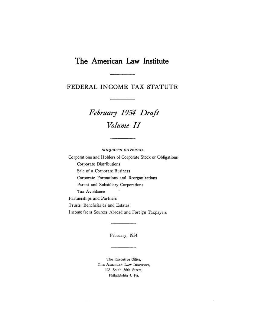 handle is hein.ali/aliftp0398 and id is 1 raw text is: The American Law InstituteFEDERAL INCOME TAX STATUTEFebruary 1954 DraftVolume IISUBJECTS COVERED:Corporations and Holders of Corporate Stock or ObligationsCorporate DistributionsSale of a Corporate BusinessCorporate Formations and ReorganizationsParent and Subsidiary CorporationsTax AvoidancePartnerships and PartnersTrusts, Beneficiaries and EstatesIncome from Sources Abroad and Foreign TaxpayersFebruary, 1954The Executive Office,THE AMERICAN LAW INSTITUTE,133 South 36th Street,Philadelphia 4, Pa.