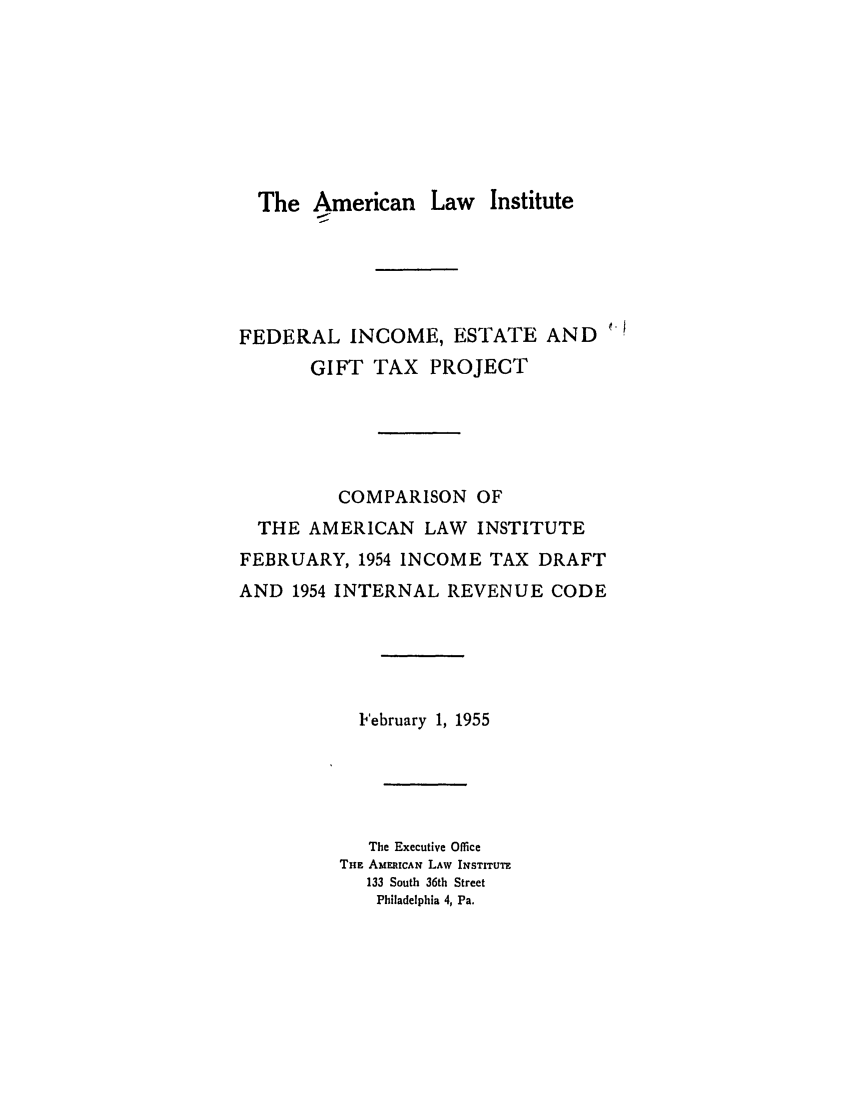 handle is hein.ali/aliftp0400 and id is 1 raw text is: The American Law InstituteFEDERAL INCOME, ESTATE ANDGIFT TAX PROJECTCOMPARISON OFTHE AMERICAN LAW INSTITUTEFEBRUARY, 1954 INCOME TAX DRAFTAND 1954 INTERNAL REVENUE CODEFebruary 1, 1955The Executive OfficeTnE AMEIwAN LAW INSTITUTE133 South 36th StreetPhiladelphia 4, Pa.