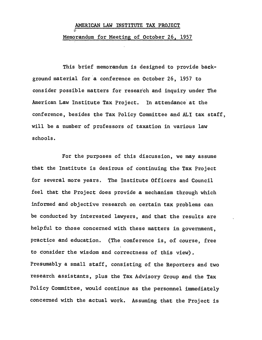 handle is hein.ali/aliftp0403 and id is 1 raw text is: AMERICAN LAW INSTITUTE TAX PROJECTMemorandum for Meeting of October 26, 1957This brief memorandum is designed to provide back-ground material for a conference on October 26, 1957 toconsider possible matters for research and inquiry under TheAmerican Law Institute Tax Project. In attendance at theconference, besides the Tax Policy Committee and ALl tax staff,will be a number of professors of taxation in various lawschools.For the purposes of this discussion, we may assumethat the Institute is desirous of continuing the Tax Projectfor several more years. The Institute Officers and Councilfeel that the Project does provide a mechanism through whichinformed and objective research on certain tax problems canbe conducted by interested lawyers, and that the results arehelpful to those concerned with these matters in government,practice and education. (The conference is, of course, freeto consider the wisdom and correctness of this view).Presumably a small staff, consisting of the Reporters and tworesearch assistants, plus the Tax Advisory Group and the TaxPolicy Committee, would continue as the personnel immediatelyconcerned with the actual work. Assuming that the Project is