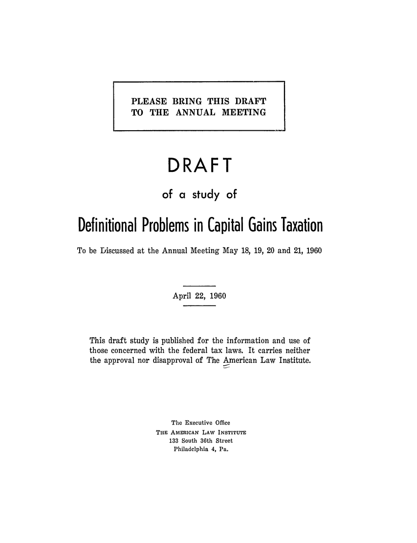 handle is hein.ali/aliftp0407 and id is 1 raw text is: DRAFTof a study ofDefinitional Problems in Capital Gains TaxationTo be Discussed at the Annual Meeting May 18, 19, 20 and 21, 1960April 22, 1960This draft study is published for the information and use ofthose concerned with the federal tax laws. It carries neitherthe approval nor disapproval of The American Law Institute.Tho Executive OfficeTiHE AMERICAN LAW INSTITUTE133 South 36th StreetPhiladelphia 4, Pa.PLEASE BRING THIS DRAFTTO THE ANNUAL MEETING