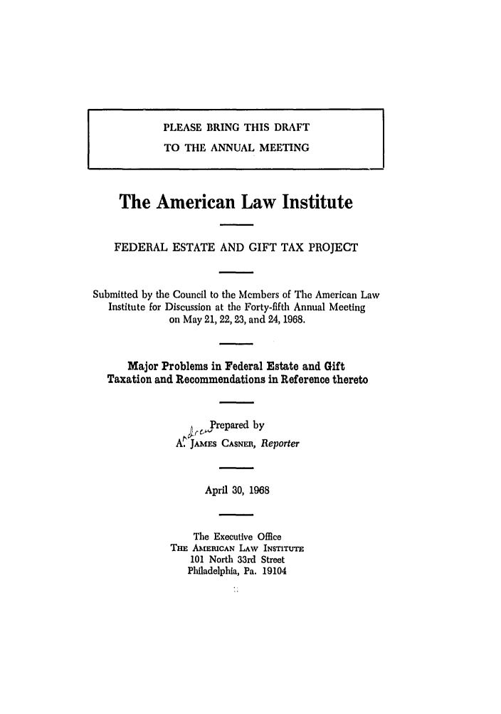 handle is hein.ali/aliftp0411 and id is 1 raw text is: PLEASE BRING THIS DRAFTTO THE ANNUAL MEETINGThe American Law InstituteFEDERAL ESTATE AND GIFT TAX PROJECTSubmitted by the Council to the Members of The American LawInstitute for Discussion at the Forty-fifth Annual Meetingon May 21, 22, 23, and 24, 1968.Major Problems in Federal Estate and GiftTaxation and Recommendations in Reference thereto,,,Yrepared byA. JAMES CASNER, ReporterApril 30, 1968The Executive OfficeTHE AMERICAN LAW INSTITUTE101 North 33rd StreetPhiladelphia, Pa. 19104