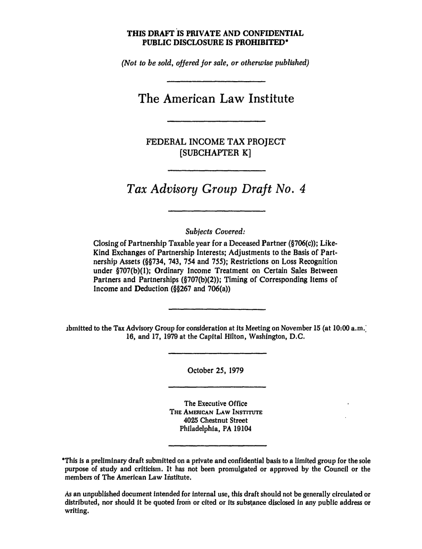 handle is hein.ali/aliftp0415 and id is 1 raw text is: THIS DRAFT IS PRIVATE AND CONFIDENTIALPUBLIC DISCLOSURE IS PROHIBITED*(Not to be sold, offered for sale, or otherwise published)The American Law InstituteFEDERAL INCOME TAX PROJECT[SUBCHAPTER K]Tax Advisory Group Draft No. 4Subjects Covered:Closing of Partnership Taxable year for a Deceased Partner (§706(c)); Like-Kind Exchanges of Partnership Interests; Adjustments to the Basis of Part-nership Assets (§§734, 743, 754 and 755); Restrictions on Loss Recognitionunder §707(b)(1); Ordinary Income Treatment on Certain Sales BetweenPartners and Partnerships (§707(b)(2)); Timing of Corresponding Items ofIncome and Deduction (§§267 and 706(a))ibmitted to the Tax Advisory Group for consideration at Its Meeting on November 15 (at 10:00 a.m.'16, and 17, 1979 at the Capital Hilton, Washington, D.C.October 25, 1979The Executive OfficeTHE AMECAN LAW INSTITUTE4025 Chestnut StreetPhiladelphia, PA 19104*This is a preliminary draft submitted on a private and confidential basis to a limited group for the solepurpose of study and criticism. It has not been promulgated or approved by the Council or themembers of The American Law Institute.As an unpublished document intended for internal use, this draft should not be generally circulated ordistributed, nor should it be quoted from or cited or its substance disclosed in any public address orwriting.