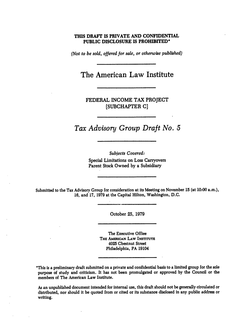 handle is hein.ali/aliftp0416 and id is 1 raw text is: THIS DRAFT IS PRIVATE AND CONFIDENTIALPUBLIC DISCLOSURE IS PROHIBITED*(Not to be sold, offered for sale, or otherwise published)The American Law InstituteFEDERAL INCOME TAX PROJECT[SUBCHAPTER C]Tax Advisory Group Draft No. 5Subjects Covered:Special Limitations on Loss CarryoversParent Stock Owned by a SubsidiarySubmitted to the Tax Advisory Group for consideration at its Meeting on November 15 (at 10:00 a.m.),16, and 17, 1979 at the Capital Hilton, Washington, D.C.October 25, 1979The Executive OfficeTHE AMmICAN LAw INSTITUtE4025 Chestnut StreetPhiladelphia, PA 19104'This is a preliminary draft submitted on a private and confidential basis to a limited group for the solepurpose of study and criticism. It has not been promulgated or approved by the Council or themembers of The American Law Institute.As an unpublished document intended for internal use, this draft should not be generally circulated ordistributed, nor should it be quoted from or cited or its substance disclosed in any public address orwriting.