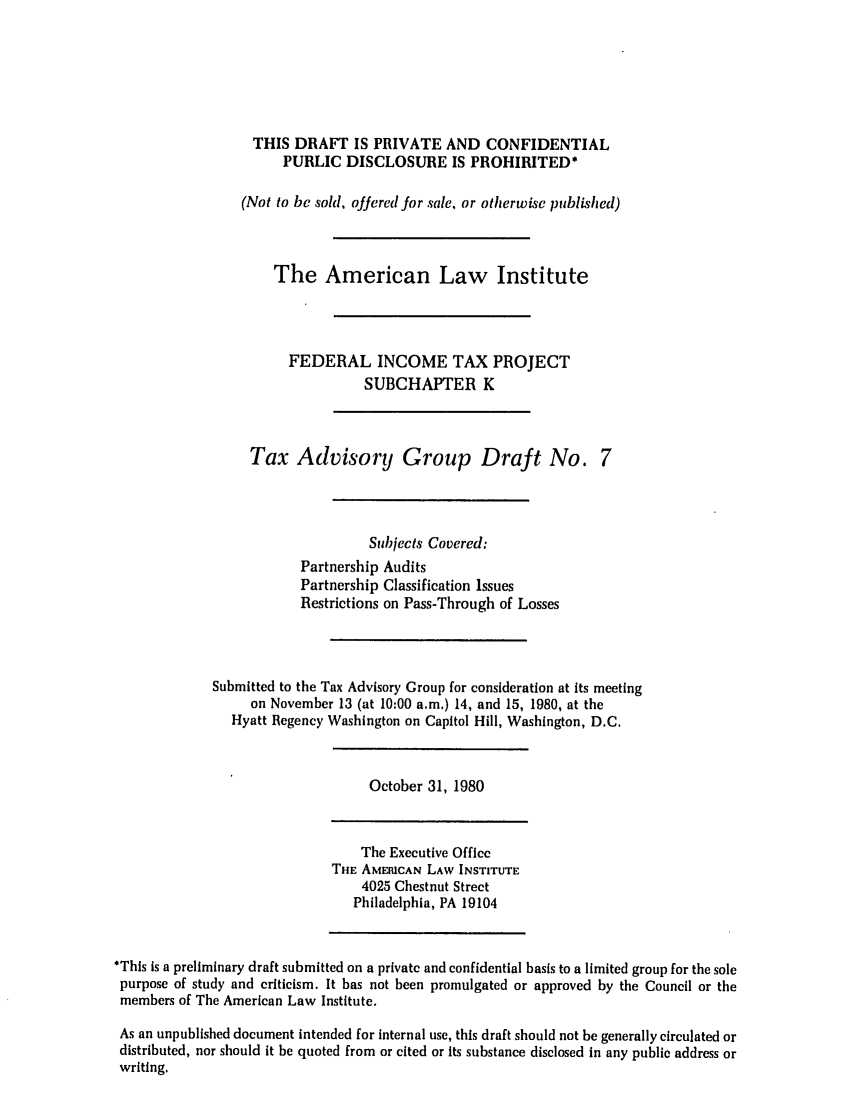 handle is hein.ali/aliftp0418 and id is 1 raw text is: THIS DRAFT IS PRIVATE AND CONFIDENTIALPUBLIC DISCLOSURE IS PROHIBITED*(Not to be sold, oJJered for sale, or otherwise published)The American Law InstituteFEDERAL INCOME TAX PROJECTSUBCHAPTER KTax Advisory Group Draft No. 7Subjects Covered:Partnership AuditsPartnership Classification IssuesRestrictions on Pass-Through of LossesSubmitted to the Tax Advisory Group for consideration at its meetingon November 13 (at 10:00 a.m.) 14, and 15, 1980, at theHyatt Regency Washington on Capitol Hill, Washington, D.C.October 31, 1980The Executive OfficeTHE AMERICAN LAW INSTITUTE4025 Chestnut StreetPhiladelphia, PA 19104*This is a preliminary draft submitted on a private and confidential basis to a limited group for the solepurpose of study and criticism. It has not been promulgated or approved by the Council or themembers of The American Law Institute.As an unpublished document intended for internal use, this draft should not be generally circulated ordistributed, nor should it be quoted from or cited or its substance disclosed in any public address orwriting.