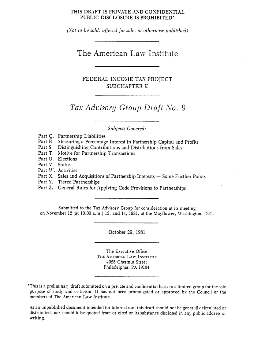 handle is hein.ali/aliftp0419 and id is 1 raw text is: THIS DRAFT IS PRIVATE AND CONFIDENTIALPUBLIC DISCLOSURE IS PROHIBITED*(Not to be sold. offered for sale. or otherwise published)The American Law InstituteFEDERAL INCOME TAX PROJECTSUBCHAPTER KTax Advisory Group Draft No. 9Subjects Cocered:Part Q. Partnership LiabilitiesPart R. Measuring a Percentage Interest in Partnership Capital and ProfitsPart S. Distinguishing Contributions and Distributions from SalesPart T. Motive for Partnership TransactionsPart U. ElectionsPart V. StatusPart W. ActivitiesPart X. Sales and Acquisitions of Partnership Interests - Some Further PointsPart Y. Tiered PartnershipsPart Z. General Rules for Applying Code Provisions to PartnershipsSubmitted to the Tax Advisory Group for consideration at its meetingon November 12 (at 10:00 a.m.) 13. and 14, 1981, at the Ma-fflower, Washington. D.C.October 29, 1981The Executive OfficeTHE AMERICA.N LAW INSTITUTE4025 Chestnut StreetPhiladelphia, PA 19104*This is a preliminary draft submitted on a private and confidential basis to a limited group for the solepurpose of study and criticism. It has not been promulgated or approved by the Council or themembers of The American Law Institute.As an unpublished document intended for internal use. this draft should not be generally circulated ordistributed, nor should it be quoted from or cited or its substance disclosed in any public address orwriting.
