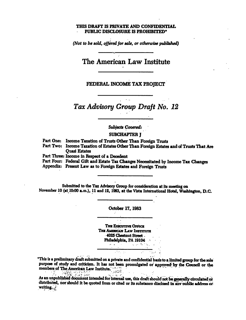 handle is hein.ali/aliftp0424 and id is 1 raw text is: THIS DRAFT IS PRIVATE AND CONFIDENTIALPUBLIC DISCLOSURE IS PROHIBITED(Not to be sold, ofjjred for sale, or otherwise published)The American Law InstituteFEDERAL INCOME TAX PROJECTTax Advisory Group Draft No. 12Subeta Covrd:SUBCHAPTER JPart One: Income Taxation of Trusts Other Than Foreign TrustsPart Two: Income Taxation of Estates Other Than Foreign Estates and of Trusts That AreQuasi EstatesPart Three: Income In Respect of a DecedentPart Four: Federal Gift and Estate Tax Changes Necessitated by Income Tax ChangesAppendix: Present Law as to Foreign Estates and Foreign TrustsSubmitted to the Tax Advisory Group for consideration at Its meeting onNovember 10 (at 10:00 a.m.), 11 and 12, 1963, at the Vista liternational Hotel, Washington, D.C.October 17, 1983T=x ExLurrw O ncTax AbEiRCAN LAW IIISTMTZ.4023 Chestnut Street,Philadelpha, PA 19104.This Is a preliminary d .raft submitted on a private and confidentialbasis to a limited grou for the solepurpose of study and criticism. It has not been promulgated or approvd by the Council or themembers of The American Law Institute. '..As an unpublishM docqument intended for internal use, this draft should not be  nwally circulatedo-rdistributed, nor'should It be quoted from or cited or Its substance diclosed in any ublle a'drei or.writing.  i