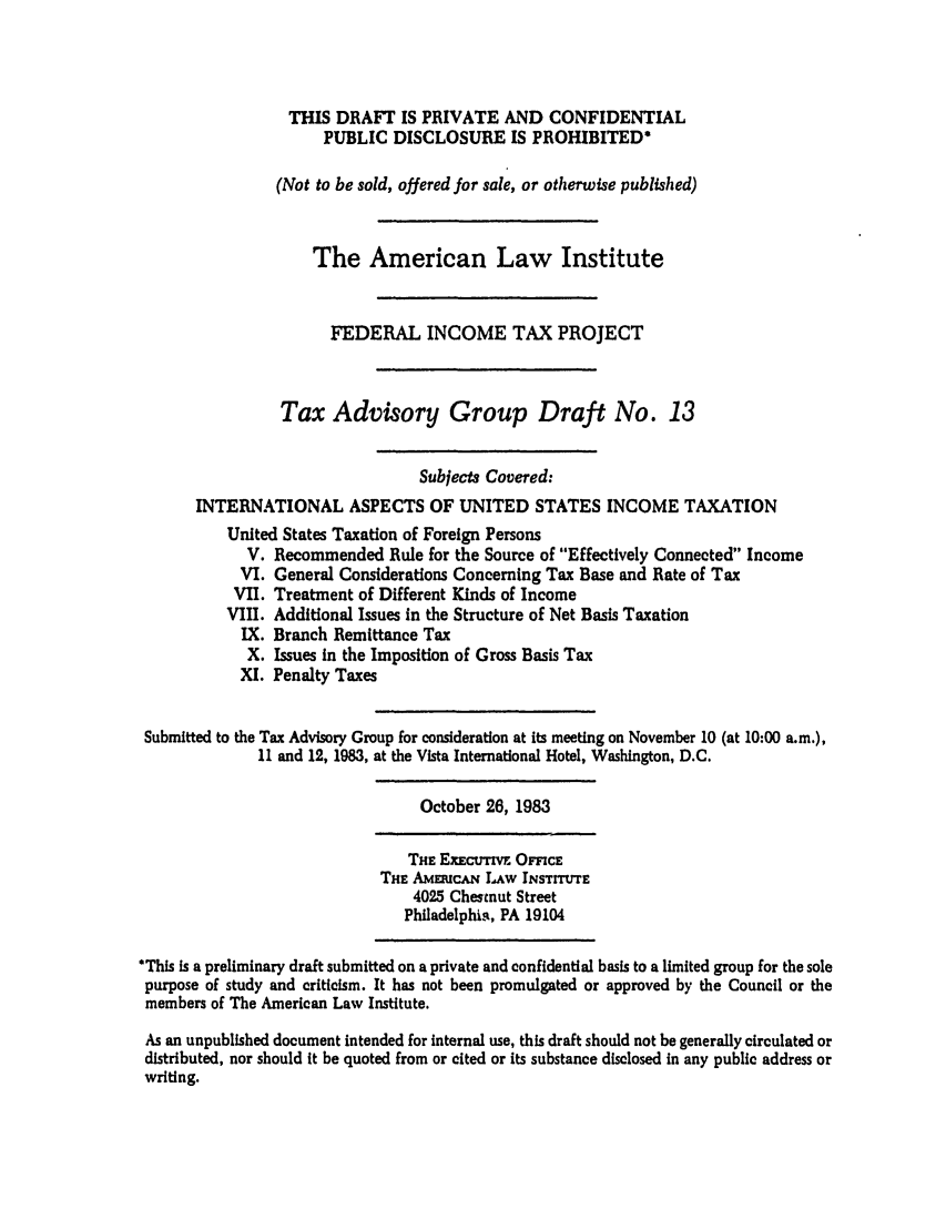 handle is hein.ali/aliftp0425 and id is 1 raw text is: THIS DRAFT IS PRIVATE AND CONFIDENTIALPUBLIC DISCLOSURE IS PROHIBITED*(Not to be sold, offered for sale, or otherwise published)The American Law InstituteFEDERAL INCOME TAX PROJECTTax Advisory Group Draft No. 13Subjects Covered:INTERNATIONAL ASPECTS OF UNITED STATES INCOME TAXATIONUnited States Taxation of Foreign PersonsV. Recommended Rule for the Source of Effectively Connected IncomeVI. General Considerations Concerning Tax Base and Rate of TaxVII. Treatment of Different Kinds of IncomeVIII. Additional Issues in the Structure of Net Basis TaxationIX. Branch Remittance TaxX. Issues in the Imposition of Gross Basis TaxXI. Penalty TaxesSubmitted to the Tax Advisory Group for consideration at its meeting on November 10 (at 10:00 a.m.),11 and 12, 1983, at the Vista International Hotel, Washington, D.C.October 26, 1983THE ExEcuTIV. OFFICETHE AMEtucAN LAw INSTrTUTE4025 Chestnut StreetPhiladelphia, PA 19104*This Is a preliminary draft submitted on a private and confidential basis to a limited group for the solepurpose of study and criticism. It has not been promulgated or approved by the Council or themembers of The American Law Institute.As an unpublished document intended for internal use, this draft should not be generally circulated ordistributed, nor should It be quoted from or cited or its substance disclosed in any public address orwriting.