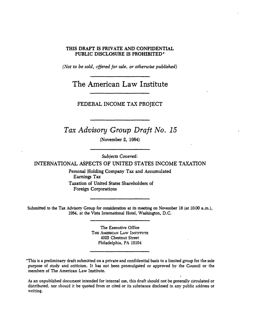 handle is hein.ali/aliftp0427 and id is 1 raw text is: THIS DRAFT IS PRIVATE AND CONFIDENTIALPUBLIC DISCLOSURE IS PROHIBITED*(Not to be sold, offered for sale, or otherwise published)The American Law InstituteFEDERAL INCOME TAX PROJECTTax Advisory Group Draft No. 15(November 2, 1984)Subjects Covered:INTERNATIONAL ASPECTS OF UNITED STATES INCOME TAXATIONPersonal Holding Company Tax and AccumulatedEarnings TaxTaxation of United States Shareholders ofForeign CorporationsSubmitted to the Tax Advisory Group for consideration at its meeting on November 16 (at 10:00 a.m.),1984. at the Vista International Hotel, Washington, D.C.The Executive OfficeTHE AMEIUCAN LAW INSTITUTE4025 Chestnut StreetPhiladelphia, PA 19104'This is a preliminary draft submitted on a private and confidential basis to a limited group for the solepurpose of study and criticism. It has not been promulgated or approved by the Council or themembers of The American Law Institute.As an unpublished document intended for internal use, this draft should not be generally Qirculated ordistributed, nor shouid it be quoted from or cited or its substance disclosed in any public address orwriting.