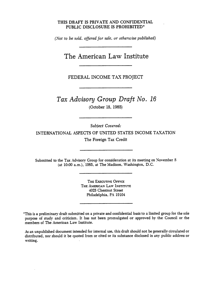 handle is hein.ali/aliftp0428 and id is 1 raw text is: THIS DRAFT IS PRIVATE AND CONFIDENTIALPUBLIC DISCLOSURE IS PROHIBITED*(Not to be sold. offered for sale, or otherwise published)The American Law InstituteFEDERAL INCOME TAX PROJECTTax Advisory Group Draft No. 16(October 18, 1985)Subject Covered:INTERNATIONAL ASPECTS OF UNITED STATES INCOME T,-XATIONThe Foreign Tax CreditSubmitted to the Tax Advisory Group for consideration at its meeting on November 8(at 10:00 a.m.), 1985, at The Madison, Washington, D.C.THE EXECUTIVE OFFICETHE AMERICAN LAW INSTITUTE4025 Chestnut StreetPhiladelphia, PA 19104'This is a preliminary draft submitted on a private and confidential basis to a limited group for the solepurpose of study and criticism. It has not been promulgated or approved by the Council or themembers of The American Law Institute.As an unpublished document intended for internal use, this draft should not be generally circulated ordistributed, nor should it be quoted from or cited or its substance disclosed in any public address orwriting.