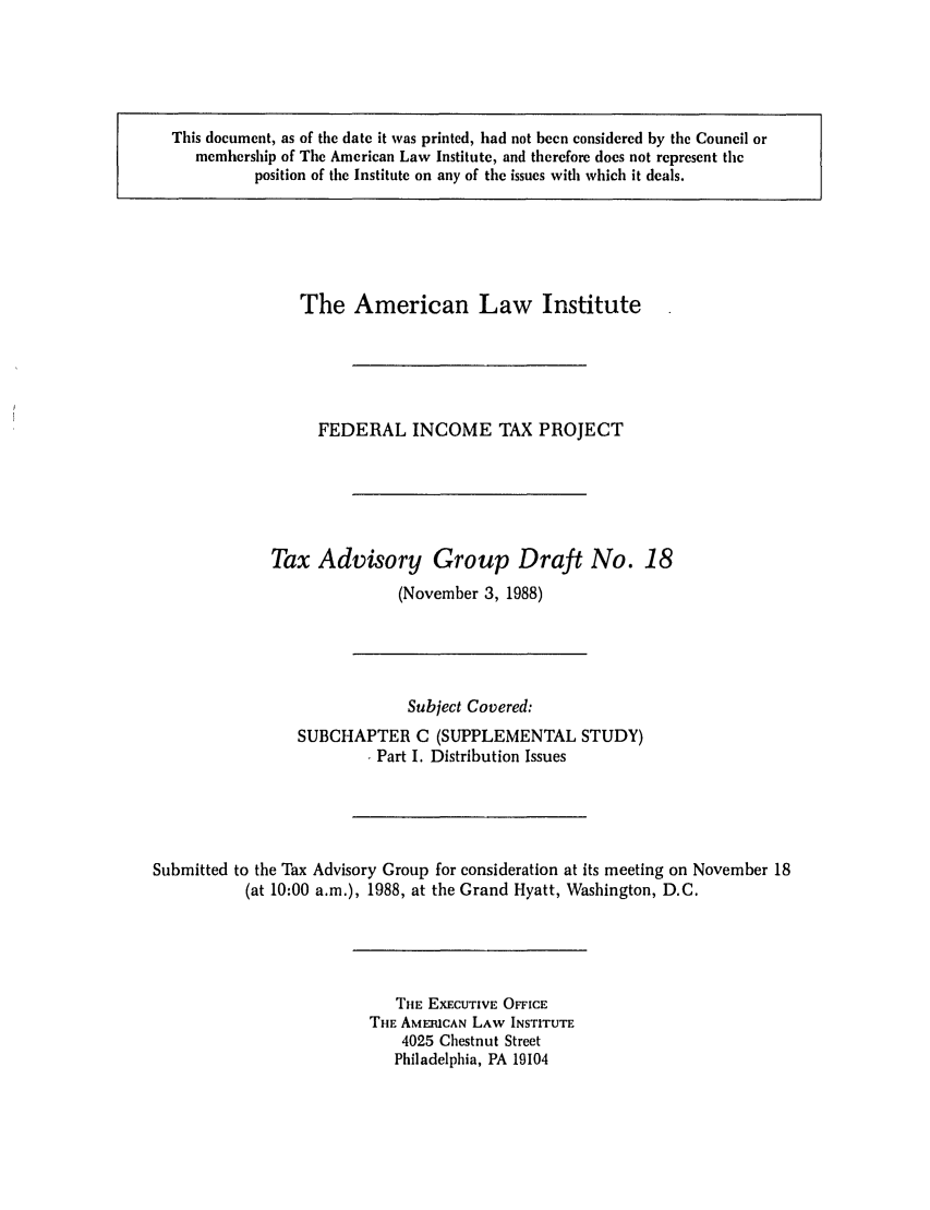 handle is hein.ali/aliftp0430 and id is 1 raw text is: This document, as of the date it was printed, had not been considered by the Council ormembership of The American Law Institute, and therefore does not represent theposition of the Institute on any of the issues with which it deals.The American Law InstituteFEDERAL INCOME TAX PROJECTTax Advisory Group Draft No. 18(November 3, 1988)Subject Covered:SUBCHAPTER C (SUPPLEMENTAL STUDY)Part I. Distribution IssuesSubmitted to the Tax Advisory Group for consideration at its meeting on November 18(at 10:00 a.m.), 1988, at the Grand Hyatt, Washington, D.C.THE EXECUTIVE OFFICETHE AMERICAN LAW INSTITUTE4025 Chestnut StreetPhiladelphia, PA 19104