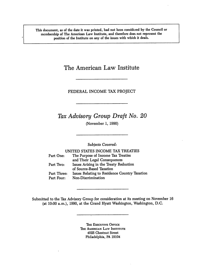 handle is hein.ali/aliftp0432 and id is 1 raw text is: This document, as of the date it was printed, had not been considered by the Council ormembership of The American Law Institute, and therefore does not represent theposition of the Institute on any of the issues with which it deals.The American Law InstituteFEDERAL INCOME TAX PROJECTTax Advisory Group Draft No. 20(November 1, 1990)Subjects Covered:UNITED STATES INCOME TAX TREATIESPart One:    The Purpose of Income Tax Treatiesand Their Legal ConsequencesPart Two:    Issues Arising in the Teaty Reductionof Source-Based TaxationPart Three:  Issues Relating to Residence Country TaxationPart Four:   Non-DiscriminationSubmitted to the Tax Advisory Group for consideration at its meeting on November 16(at 10:00 a.m.), 1990, at the Grand Hyatt Washington, Washington, D.C.THE EXECUTIVE OFFICETHE AMERICAN LAW INSTITUTE4025 Chestnut StreetPhiladelphia, PA 19104