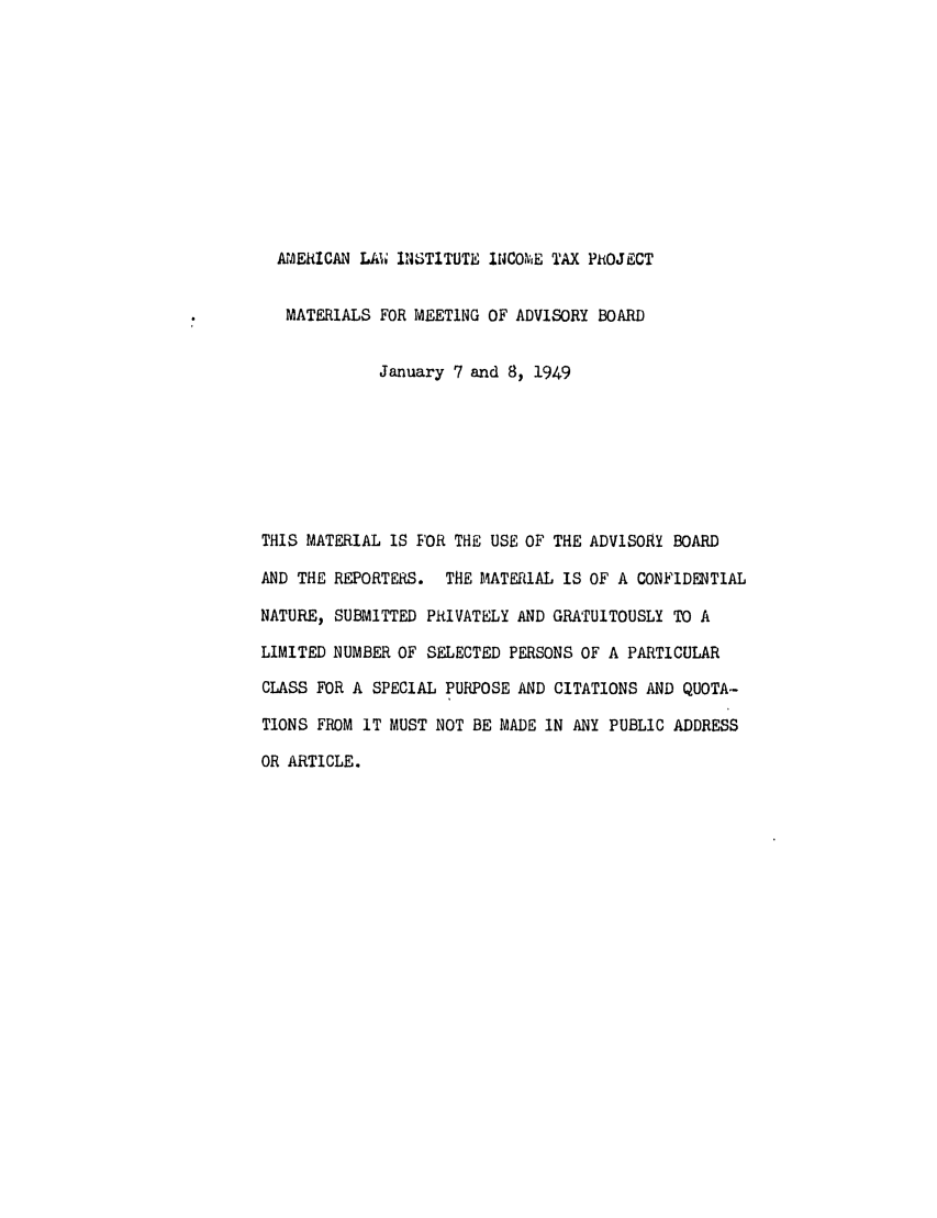 handle is hein.ali/aliftp0437 and id is 1 raw text is: AMERICAN LAW IN 3TITUTE I4COIME TAX PROJECTMATERIALS FOR MEETING OF ADVISORY BOARDJanuary 7 and 8, 1949THIS MATERIAL IS FOR THE USE OF THE ADVISORY BOARDAND THE REPORTERS. THE MATERiAL IS OF A CONFIDENTIALNATURE, SUBMITTED PRIVATELY AND GRATUITOUSLY TO ALIMITED NUMBER OF SELECTED PERSONS OF A PARTICULARCLASS FOR A SPECIAL PURPOSE AND CITATIONS AND QUOTA-TIONS FROM IT MUST NOT BE MADE IN ANY PUBLIC ADDRESSOR ARTICLE.