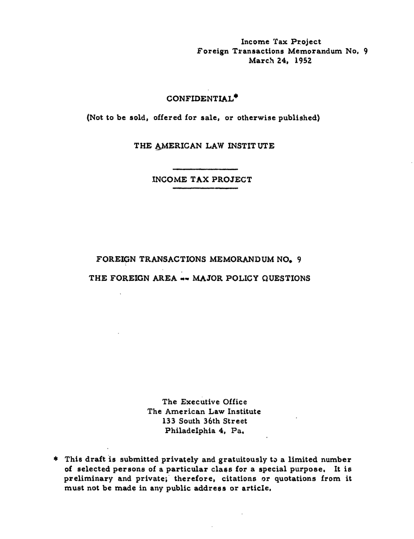 handle is hein.ali/aliftp0450 and id is 1 raw text is: Income Tax ProjectForeign Transactions Memorandum No. 9March 24, 1952CONFIDENTIAL*(Not to be sold, offered for sale, or otherwise published)THE AMERICAN LAW INSTITUTEINCOME TAX PROJECTFOREIGN TRANSACTIONS MEMORANDUM NO* 9THE FOREIGN AREA       MAJOR POLICY QUESTIONSThe Executive OfficeThe American Law Institute133 South 36th StreetPhiladelphia 4, Pa.This draft is submitted privately and gratuitously to a limited numberof selected persons of a particular class for a special purpose. It ispreliminary and private;' therefore, citations or quotations from itmust not be made in any public address or article.