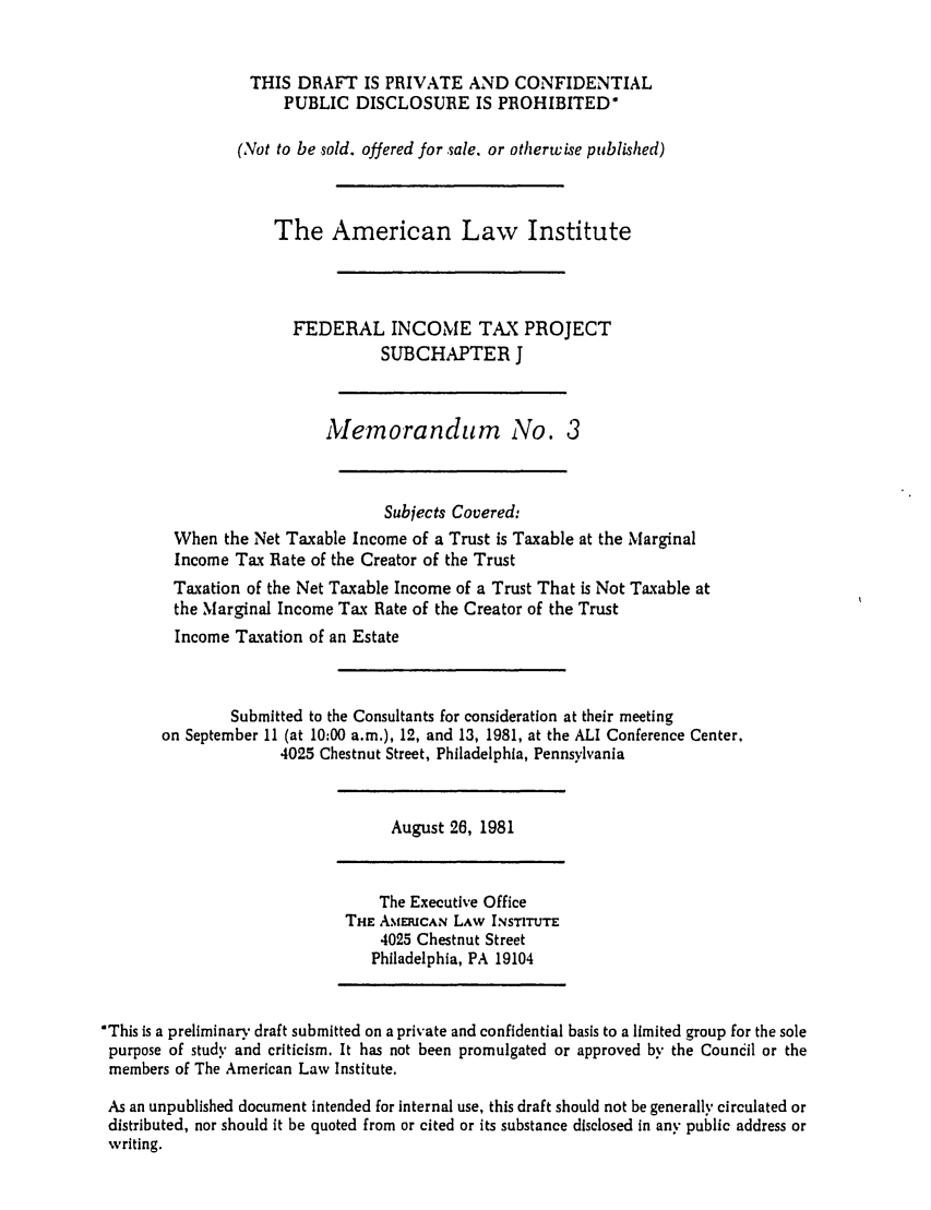 handle is hein.ali/aliftp0453 and id is 1 raw text is: THIS DRAFT IS PRIVATE AND CONFIDENTIALPUBLIC DISCLOSURE IS PROHIBITED*(Not to be sold. offered for sale, or otherwise published)The American Law InstituteFEDERAL INCOME TAX PROJECTSUBCHAPTER JMenorandum No. 3Subjects Covered:When the Net Taxable Income of a Trust is Taxable at the MarginalIncome Tax Rate of the Creator of the TrustTaxation of the Net Taxable Income of a Trust That is Not Taxable atthe Marginal Income Tax Rate of the Creator of the TrustIncome Taxation of an EstateSubmitted to the Consultants for consideration at their meetingon September 11 (at 10:00 a.m.), 12, and 13, 1981, at the ALI Conference Center,4025 Chestnut Street, Philadelphia, PennsylvaniaAugust 26, 1981The Executive OfficeTHE AMERICAN LAW INSTITUTE4025 Chestnut StreetPhiladelphia, PA 19104*This is a preliminary draft submitted on a private and confidential basis to a limited group for the solepurpose of study and criticism. It has not been promulgated or approved by the Council or themembers of The American Law Institute,As an unpublished document intended for internal use, this draft should not be generally circulated ordistributed, nor should it be quoted from or cited or its substance disclosed in any public address orwriting.