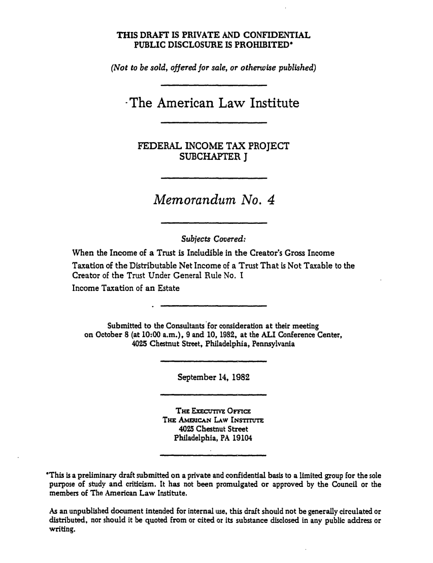 handle is hein.ali/aliftp0454 and id is 1 raw text is: THIS DRAFT IS PRIVATE AND CONFIDENTIALPUBLIC DISCLOSURE IS PROHIBITED*(Not to be sold, offered for sale, or otherwise published)-The American Law InstituteFEDERAL INCOME TAX PROJECTSUBCHAPTER JMemorandum No. 4Subjects Covered:When the Income of a Trust is Includible in the Creator's Gross IncomeTaxation of the Distributable Net Income of a Trust That is Not Taxable to theCreator of the Trust Under General Rule No. IIncome Taxation of an EstateSubmitted to the Consultants for consideration at their meetingon October 8 (at 10:00 a.m.), 9 and 10, 1982, at the ALI Conference Center,4025 Chestnut Street, Philadelphia, PennsylvaniaSeptember 14, 1982THm ExEcr-nvE OF=!CETHE AMERUCAN LAw INSTrTE4025 Chestnut StreetPhiladelphia, PA 19104This is a preliminary draft submitted on a private and confidential basis to a limited group for the solepurpose of study and criticism. It has not been promulgated or approved by the Council or themembers of The American Law Institute.As an unpublished document intended for internal use, this draft should not be generally circulated ordistributed, nor should it be quoted from or cited or its substance disclosed in any public address orwriting.