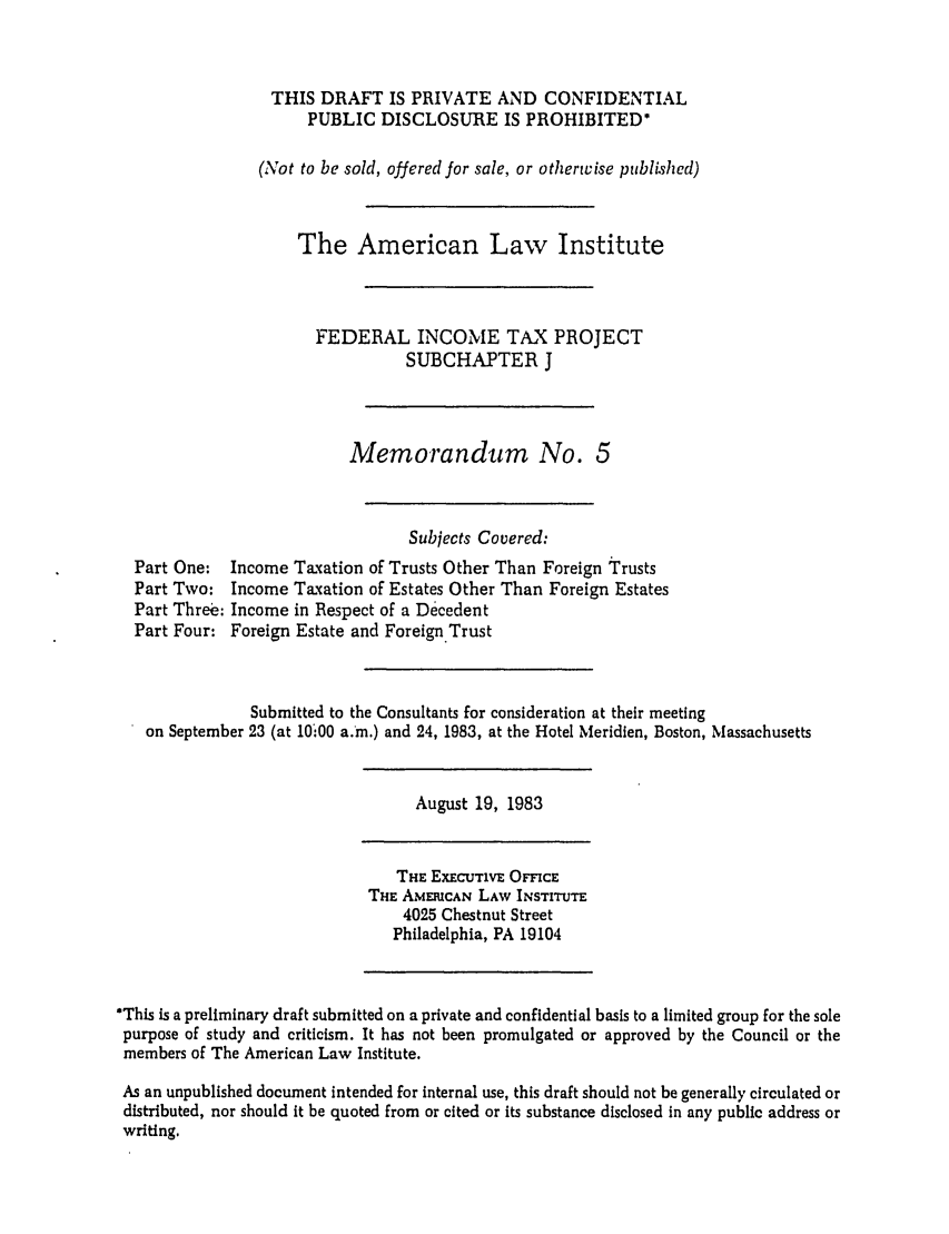handle is hein.ali/aliftp0455 and id is 1 raw text is: THIS DRAFT IS PRIVATE AND CONFIDENTIALPUBLIC DISCLOSURE IS PROHIBITED*(Not to be sold, offered for sale, or otherwise published)The American Law InstituteFEDERAL INCOME TAX PROJECTSUBCHAPTER JMemorandum No. 5Subjects Covered:Part One: Income Taxation of Trusts Other Than Foreign trustsPart Two: Income Taxation of Estates Other Than Foreign EstatesPart Threb: Income in Respect of a DecedentPart Four: Foreign Estate and Foreign.TrustSubmitted to the Consultants for consideration at their meetingon September 23 (at 10'00 a.m.) and 24, 1983, at the Hotel Meridien, Boston, MassachusettsAugust 19, 1983THE EXECJTIVE OFFICETHE AMERICAN LAW INSTITUTE4025 Chestnut StreetPhiladelphia, PA 19104*This is a preliminary draft submitted on a private and confidential basis to a limited group for the solepurpose of study and criticism. It has not been promulgated or approved by the Council or themembers of The American Law Institute.As an unpublished document intended for internal use, this draft should not be generally circulated ordistributed, nor should it be quoted from or cited or its substance disclosed in any public address orwriting.