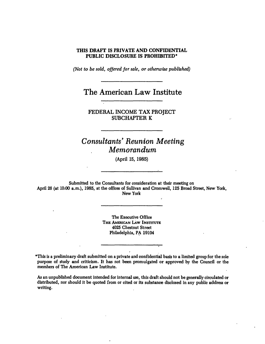 handle is hein.ali/aliftp0457 and id is 1 raw text is: THIS DRAFT IS PRIVATE AND CONFIDENTIALPUBLIC DISCLOSURE IS PROHIBITED*(Not to be sold, offered for sale, or otherwise published)The American Law InstituteFEDERAL INCOME TAX PROJECTSUBCHAPTER KConsultants' Reunion MeetingMemorandum(April 15, 1985)Submitted to the Consultants for consideration at their meeting onApril 26 (at 10:00 a.m.), 1985, at the offices of Sullivan and Cromwell, 125 Broad Street, New York,New YorkThe Executive OfficeTHE AMEIuCAN LAw INSTITUTE4025 Chestnut StreetPhiladelphia, PA 19104*This is a preliminary draft submitted on a private and confidential basis to a limited group for the solepurpose of study and criticism. It has not been promulgated or approved by the Council or themembers of The American Law Institute.As an unpublished document intended for Internal use, this draft should not be generally circulated ordistributed, nor should it be quoted from or cited or its substance disclosed in any public address orwriting.