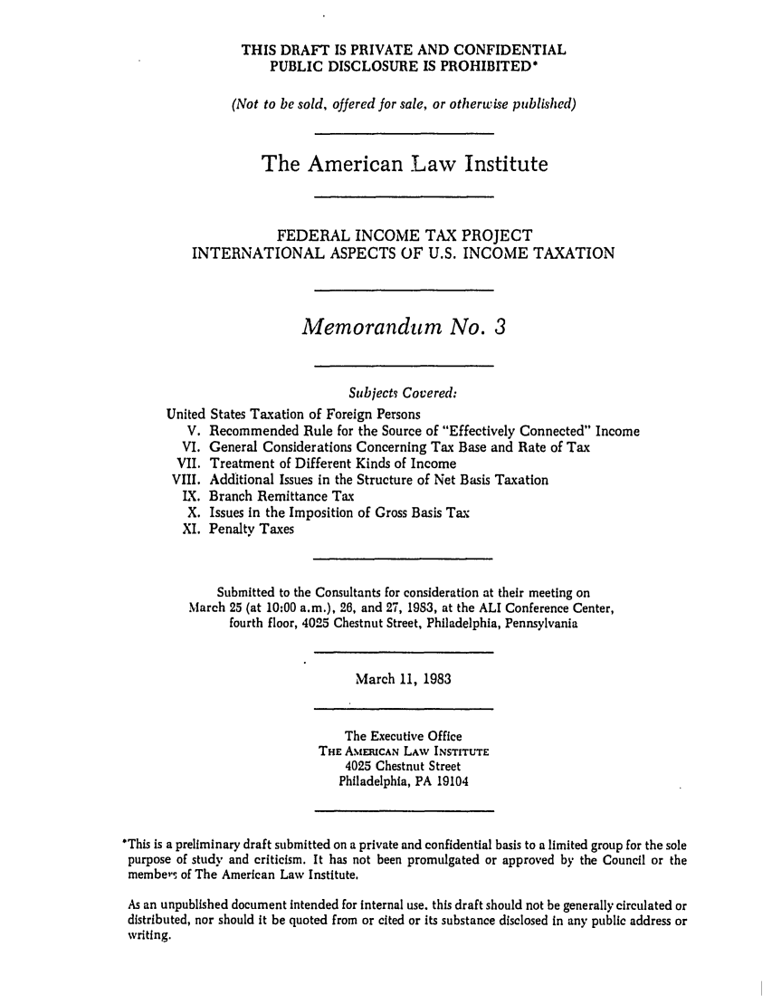 handle is hein.ali/aliftp0460 and id is 1 raw text is: THIS DRAFT IS PRIVATE AND CONFIDENTIALPUBLIC DISCLOSURE IS PROHIBITED*(Not to be sold, offered for sale, or otherwise published)The American Law InstituteFEDERAL INCOME TAX PROJECTINTERNATIONAL ASPECTS OF U.S. INCOME TAXATIONMemorandum No. 3SubjectT Covered:United States Taxation of Foreign PersonsV. Recommended Rule for the Source of Effectively Connected IncomeVI. General Considerations Concerning Tax Base and Rate of TaxVII. Treatment of Different Kinds of IncomeVIII. Additional Issues in the Structure of Net Basis TaxationIX. Branch Remittance TaxX. Issues in the Imposition of Gross Basis TaxXI. Penalty TaxesSubmitted to the Consultants for consideration at their meeting onMarch 25 (at 10:00 a.m.), 26, and 27, 1933, at the ALI Conference Center,fourth floor, 4025 Chestnut Street, Philadelphia, PennsylvaniaMarch 11, 1983The Executive OfficeTHE AMERICAN LAW INSTITUTE4025 Chestnut StreetPhiladelphia, PA 19104*This is a preliminary draft submitted on a private and confidential basis to a limited group for the solepurpose of study and criticism. It has not been promulgated or approved by the Council or themembers of The American Law Institute.As an unpublished document intended for Internal use. this draft should not be generally circulated ordistributed, nor should it be quoted from or cited or its substance disclosed in any public address orwriting.