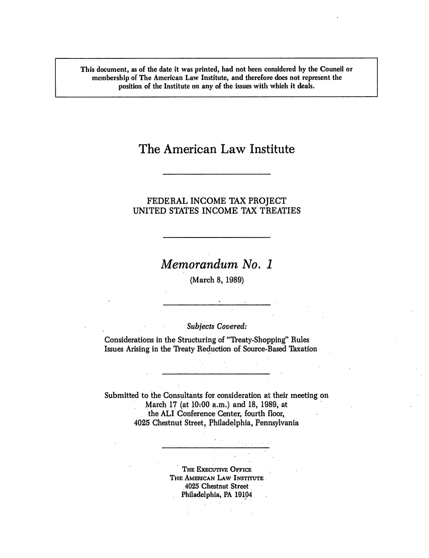 handle is hein.ali/aliftp0467 and id is 1 raw text is: This document, as of the date it was printed, had not been considered by the Council ormembership of The American Law Institute, and therefore does not represent theposition of the Institute on any of the issues with which it deals.The American Law InstituteFEDERAL INCOME TAX PROJECTUNITED STATES INCOME TAX TREATIESMemorandum No. 1(March 8, 1989)Subjects Covered:Considerations in the Structuring of Theaty-Shopping RulesIssues Arising in the Treaty Reduction of Source-Based ThxationSubmitted to the Consultants for consideration at their meeting onMarch 17 (at 10:00 a.m.) and 18, 1989, atthe ALI Conference Center, fourth floor,4025 Chestnut Street, Philadelphia, PennsylvaniaTHE ExEcutnvE OFFicETHE AMElCAN LAW INSTITUTE4025 Chestnut StreetPhiladelphia, PA 19104,