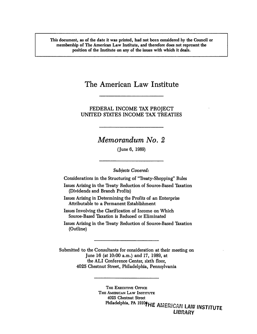 handle is hein.ali/aliftp0468 and id is 1 raw text is: This document, as of the date it was printed, had not been considered by the Council ormembership of The American Law Institute, and therefore does not represent theposition of the Institute on any of the issues with which it deals.The American Law InstituteFEDERAL INCOME TAX PROJECTUNITED STATES INCOME TAX TREATIESMemorandum No. 2(June 6, 1989)Subjects Covered:Considerations in the Structuring of Treaty-Shopping RulesIssues Arising in the Treaty Reduction of Source-Based Taxation(Dividends and Branch Profits)Issues Arising in Determining the Profits of an EnterpriseAttributable to a Permanent EstablishmentIssues Involving the Clarification of Income on WhichSource-Based Taxation is Reduced or EliminatedIssues Arising in the Treaty Reduction of Source-Based Taxation(Outline)Submitted to the Consultants for consideration at their meeting onJune 16 (at 10:00 a.m.) and 17, 1989, atthe ALI Conference Center, sixth floor,4025 Chestnut Street, Philadelphia, PennsylvaniaTHE EXECUTIVE OFFICETHE AMERICAN LAW INSTITUTE4025 Chestnut StreetPhiladelphia, PA 1910tHE AMERCAN LAW INSTITUTELIBRARy