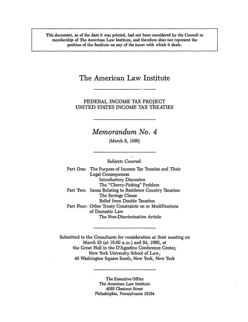 handle is hein.ali/aliftp0470 and id is 1 raw text is: This document, as of the date it was printed, had not been considered by the Council ormembership of The American Law Institute, and therefore does not represent theposition of the Institute on any of the issues with which it deals.The American Law InstituteFEDERAL INCOME TAX PROJECTUNITED STATES INCOME TAX TREATIESMemorandum No. 4(March 8, 1990)Subjects Covered:Part One: The Purpose of Income Tax Treaties and TheirLegal ConsequencesIntroductory DiscussionThe Cherry-Picking ProblemPart Two: Issues Relating to Residence Country TaxationThe Savings ClauseRelief from Double TaxationPart Four: Other Treaty Constraints on or Modificationsof Domestic LawThe Non-Discrimination ArticleSubmitted to the Consultants for consideration at their meeting onMarch 23 (at 10:00 a.m.) and 24, 1990, atthe Great Hall in the D'Agostino Conference Center,New York University School of Law,40 Washington Square South, New York, New YorkThe Executive OfficeThe American Law Institute4025 Chestnut StreetPhiladelphia, Pennsylvania 19104