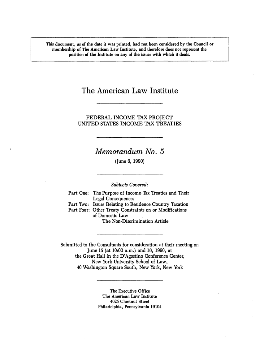 handle is hein.ali/aliftp0471 and id is 1 raw text is: This document, as of the date it was printed, had not been considered by the Council ormembership of The American Law Institute, and therefore does not represent theposition of the Institute on any of the issues with which it deals.The American Law InstituteFEDERAL INCOME TAX PROJECTUNITED STATES INCOME TAX TREATIESMemorandum No. 5(June 6, 1990)Subjects Covered:Part One: The Purpose of Income Tax Treaties and TheirLegal ConsequencesPart Two: Issues Relating to Residence Country TaxationPart Four: Other Treaty Constraints on or Modificationsof Domestic LawThe Non-Discrimination ArticleSubmitted to the Consultants for consideration at their meeting onJune 15 (at 10:00 a.m.) and 16, 1990, atthe Great Hall in the D'Agostino Conference Center,New York University School of Law,40 Washington Square South, New York, New YorkThe Executive OfficeThe American Law Institute4025 Chestnut StreetPhiladelphia, Pennsylvania 19104