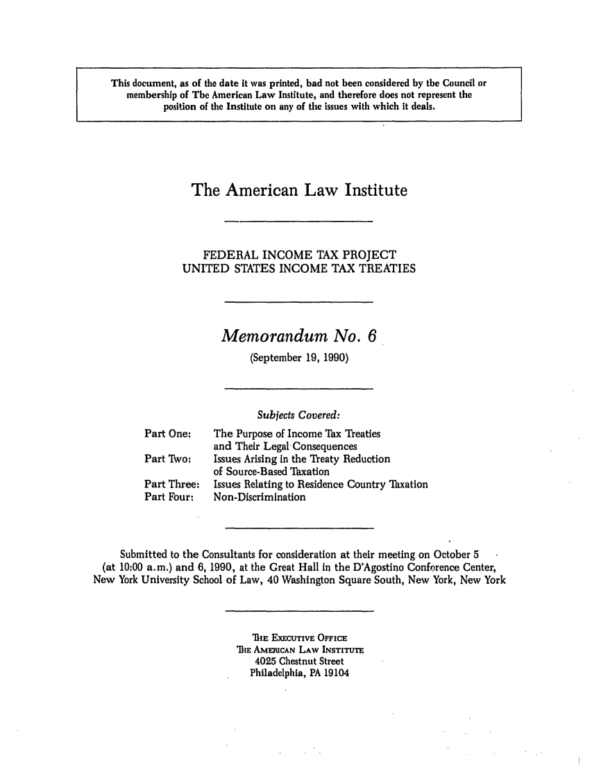 handle is hein.ali/aliftp0472 and id is 1 raw text is: This document, as of the date it was printed, had not been considered by the Council ormembership of The American Law Institute, and therefore does not represent theposition of the Institute on any of the issues with which it deals.The American Law InstituteFEDERAL INCOME TAX PROJECTUNITED STATES INCOME TAX TREATIESMemorandum No. 6(September 19, 1990)Subjects Covered:Part One:    The Purpose of Income Tax Treatiesand Their Legal, ConsequencesPart Two:    Issues Arising In the Treaty Reductionof Source-Based TaxationPart Three:  Issues Relating to Residence Country TaxationPart Four:   Non-DiscriminationSubmitted to the Consultants for consideration at their meeting on October 5(at 10:00 a.m,) and 6, 1990, at the Great Hall In the D'Agostino Conference Center,New York University School of Law, 40 Washington Square South, New York, New YorkMIE EXECUTIVE OFFICE'MTE AMERICAN LAW INSTITUTE4025 Chestnut StreetPhiladelphia, PA 19104