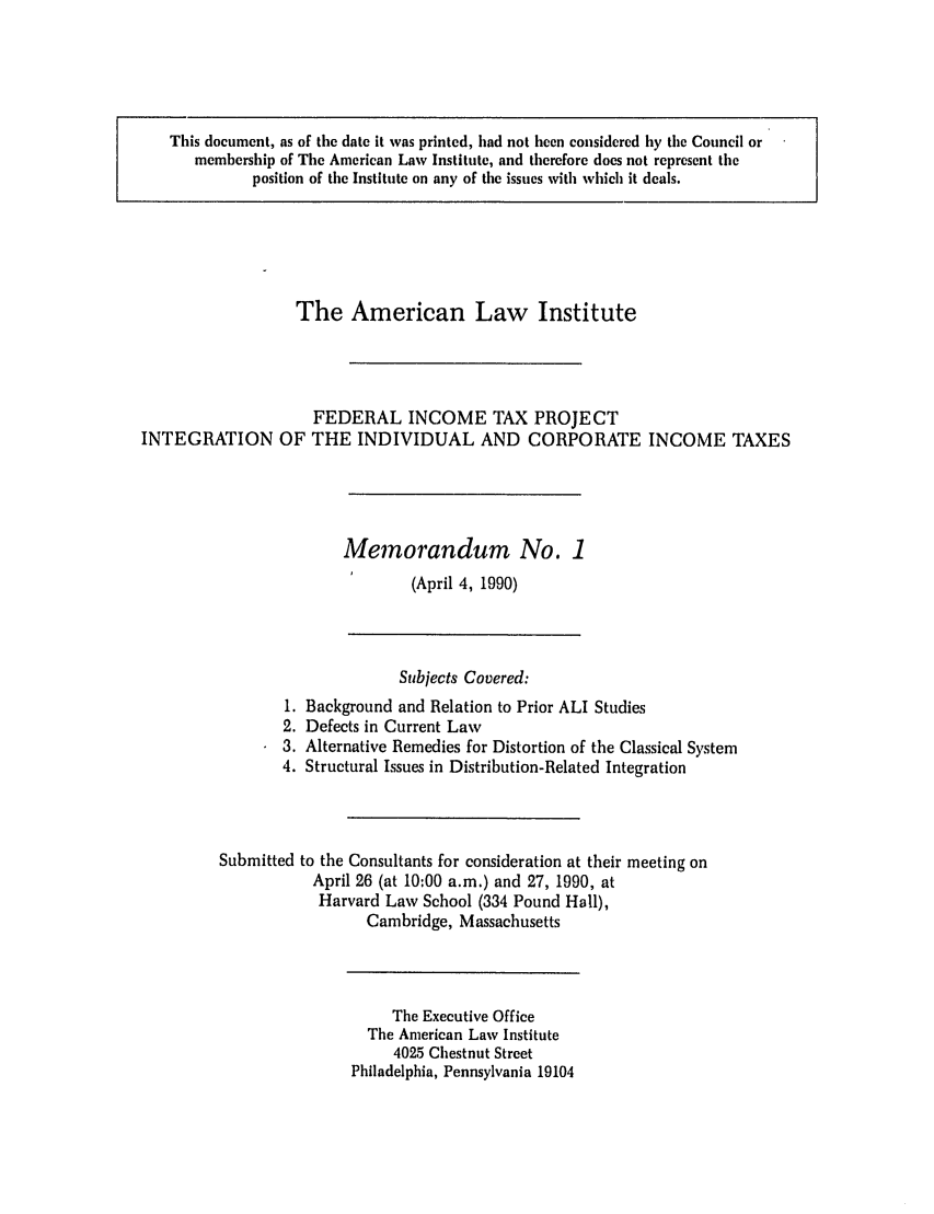handle is hein.ali/aliftp0474 and id is 1 raw text is: This document, as of the date it was printed, had not been considered by the Council ormembership of The American Law Institute, and therefore does not represent theposition of the Institute on any of the issues with which it deals.The American Law InstituteFEDERAL INCOME TAX PROJECTINTEGRATION OF THE INDIVIDUAL AND CORPORATE INCOME TAXESMemorandum No. 1(April 4, 1990)Subjects Covered:1. Background and Relation to Prior ALI Studies2. Defects in Current Law3. Alternative Remedies for Distortion of the Classical System4. Structural Issues in Distribution-Related IntegrationSubmitted to the Consultants for consideration at their meeting onApril 26 (at 10:00 a.m.) and 27, 1990, atHarvard Law School (334 Pound Hall),Cambridge, MassachusettsThe Executive OfficeThe American Law Institute4025 Chestnut StreetPhiladelphia, Pennsylvania 19104