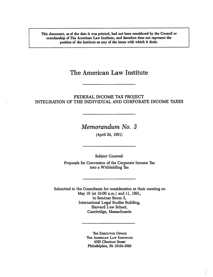 handle is hein.ali/aliftp0476 and id is 1 raw text is: This document, as of the date it was printed, had not been considered by the Council ormembership of The American Law Institute, and therefore does not represent theposition of the Institute on any of the issues with which it deals.The American Law InstituteFEDERAL INCOME TAX PROJECTINTEGRATION OF THE INDIVIDUAL AND CORPORATE INCOME TAXESMemorandum No. 3(April 24, 1991)Subject Covered:Proposals for Conversion of the Corporate Income Taxinto a Withholding TaxSubmitted to the Consultants for consideration at their meeting onMay 10 (at 10:00 a.m.) and 11, 1991,in Seminar Room 3,International Legal Studies Building,Harvard Law School,Cambridge, MassachusettsIHE EXECUTIVE OFFICETHE AMERICAN LAW INSTITUTE4025 Chestnut StreetPhiladelphia, PA 19104-3099