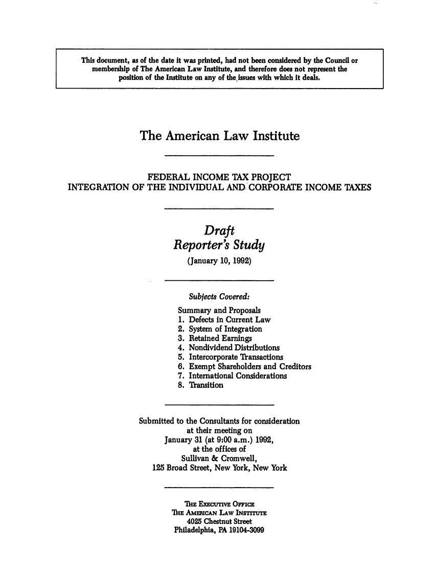 handle is hein.ali/aliftp0479 and id is 1 raw text is: This document, as of the date It was printed, had not been considered by the Council ormembership of The American Law Institute, and therefore does not represent theposition of the Institute on any of the.issues with which It deals.The American Law InstituteFEDERAL INCOME TAX PROJECTINTEGRATION OF THE INDIVIDUAL AND- CORPORATE INCOME TAXESDraftReporter's Study(January 10, 1992)Subjects Covered:Summary and Proposals1. Defects in Current Law2. System of Integration3. Retained Earnings4. Nondividend Distributions5. Intercorporate Transactions6. Exempt Shareholders and Creditors7. International Considerations8. TransitionSubmitted to the Consultants for considerationat their meeting onJanuary 31 (at 9:00 a.m.) 1992,at the offices ofSullivan & Cromwell,125 Broad Street, New York, New YorkThE ExxECUTvE OnICETME AMnUCAN LAW INsTITUTE4025 Chestnut StreetPhiladelphia, PA 19104-3099