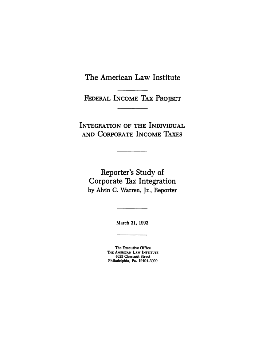 handle is hein.ali/aliftp0480 and id is 1 raw text is: The American Law InstituteFEDERAL INCOME TAX PROJECTINTEGRATION OF THE INDIVIDUALAND CORPORATE INCOME TAXESReporter's Study ofCorporate Tax Integrationby Alvin C. Warren, Jr., ReporterMarch 31, 1993The Executive OfficeMiE AMERICAN LAW INSTITUTE4025 Chestnut StreetPhiladelphia, Pa. 19104-3099