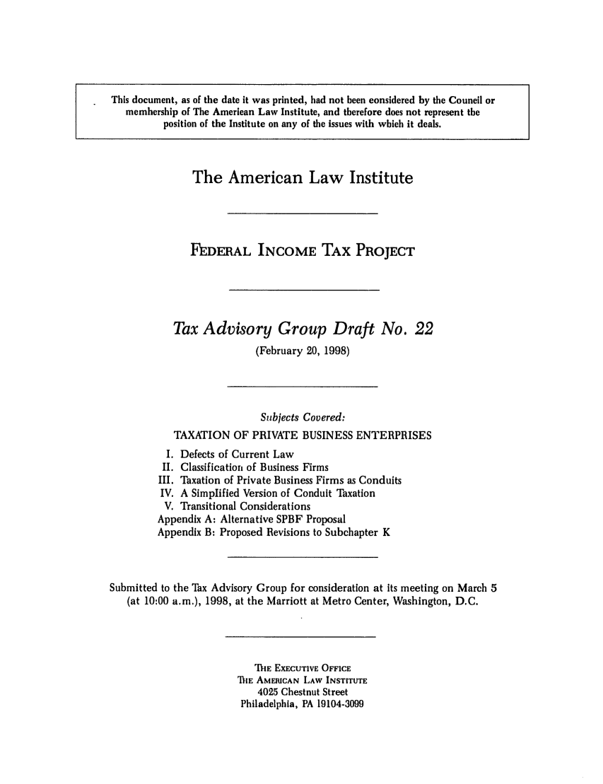handle is hein.ali/aliftp0484 and id is 1 raw text is: This document, as of the date it was printed, had not been considered by the Council ormembership of The American Law Institute, and therefore does not represent theposition of the Institute on any of the issues with which it deals.The American Law InstituteFEDERAL INCOME TAX PROJECTTax Advisory Group Draft No. 22(February 20, 1998)Subjects Covered:TAXATION OF PRIVATE BUSINESS ENTERPRISESI. Defects of Current LawII. Classification of Business FirmsIII. Taxation of Private Business Firms as ConduitsIV. A Simplified Version of Conduit TaxationV. Transitional ConsiderationsAppendix A: Alternative SPBF ProposalAppendix B: Proposed Revisions to Subchapter KSubmitted to the Tax Advisory Group for consideration at its meeting on March 5(at 10:00 a.m.), 1998, at the Marriott at Metro Center, Washington, D.C.ThE EXECUTIVE OFFICET iE AMERICAN LAW INSTITUTE4025 Chestnut StreetPhiladelphia, PA 19104-3099