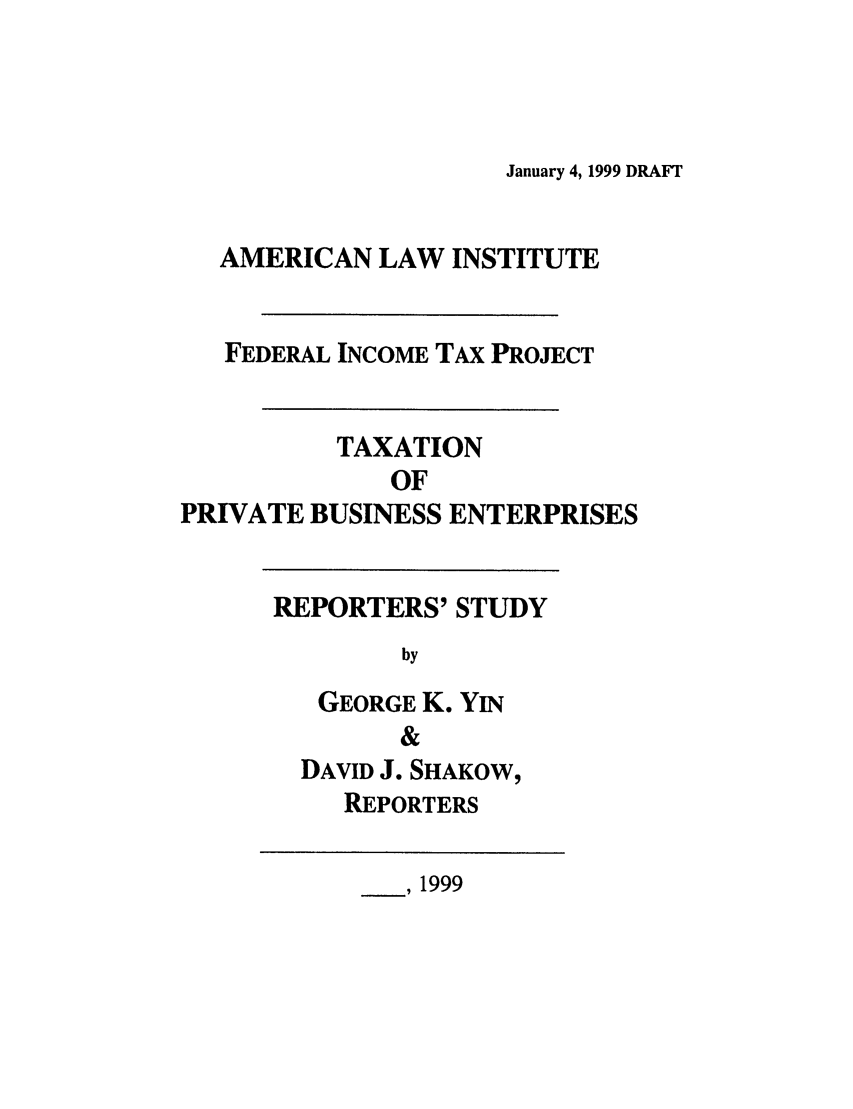 handle is hein.ali/aliftp0485 and id is 1 raw text is: January 4, 1999 DRAFTAMERICAN LAW INSTITUTEFEDERAL INCOME TAx PROJECTTAXATIONOFPRIVATE BUSINESS ENTERPRISESREPORTERS' STUDYbyGEORGE K. YIN&DAVID J. SHAKOW,REPORTERS___, 1999