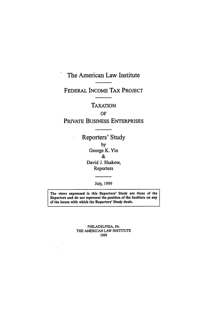 handle is hein.ali/aliftp0486 and id is 1 raw text is: The American Law InstituteFEDERAL INCOME TAx PROJECTTAXATIONOFPRIVATE BusINEss ENTERPRISESReporters' StudybyGeorge K. Yin&David J. Shakow,ReportersJuly, 1999The views expressed In this Reporters' Study are those of theReporters and do not represent the position of the Institute on anyof the issues with which the Reporters' Study deals.PHILADELPHIA, PA.THE AMERICAN LAW INSTITUTE1999