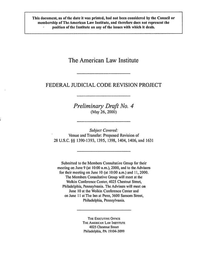 handle is hein.ali/alijp0004 and id is 1 raw text is: The American Law InstituteFEDERAL JUDICIAL CODE REVISION PROJECTPreliminary Draft No. 4(May 26, 2000)Subject Covered:Venue and Transfer: Proposed Revision of28 U.S.C. §§ 1390-1393, 1395, 1398, 1404, 1406, and 1631Submitted to the Members Consultative Group for theirmeeting on June 9 (at 10:00 a.m.), 2000, and to the Advisersfor their meeting on June 10 (at 10:00 a.m.) and 11, 2000.The Members Consultative Group will meet at theWolkin Conference Center, 4025 Chestnut Street,Philadelphia, Pennsylvania. The Advisers will meet onJune 10 at the Wolkin Conference Center andon June 11 at The Inn at Penn, 3600 Sansom Street,Philadelphia, Pennsylvania.TlE EXECUTIVE OFFICETIlE AMERICAN LAWv INSTITUTE4025 Chestnut StreetPhiladelphia, PA 19104-3099This document, as of the date it was printed, had not been considered by the Council ormembership of The American Law Institute, and therefore does not represent theposition of the Institute on any of the issues with which it deals.