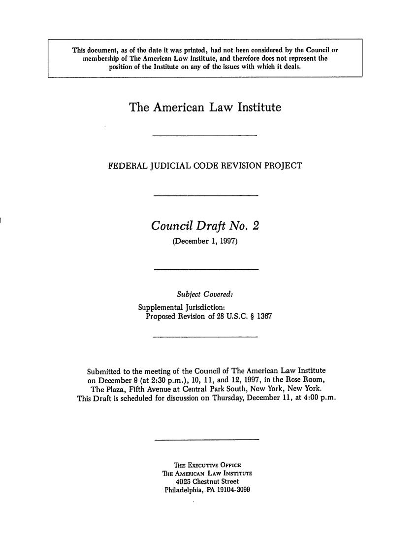 handle is hein.ali/alijp0006 and id is 1 raw text is: This document, as of the date it was printed, had not been considered by the Council ormembership of The American Law Institute, and therefore does not represent theposition of the Institute on any of the issues with which it deals.The American Law InstituteFEDERAL JUDICIAL CODE REVISION PROJECTCouncil Draft No. 2(December 1, 1997)Subject Covered:Supplemental Jurisdiction:Proposed Revision of 28 U.S.C. § 1367Submitted to the meeting of the Council of The American Law Instituteon December 9 (at 2:30 p.m.), 10, 11, and 12, 1997, in the Rose Room,The Plaza, Fifth Avenue at Central Park South, New York, New York.This Draft is scheduled for discussion on Thursday, December 11, at 4:00 p.m.ThE EXECUTIVE OFFICEMiE AMERICAN LAW INSTITUTE4025 Chestnut StreetPhiladelphia, PA 19104-3099