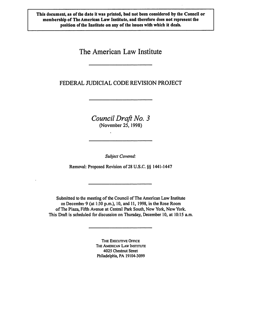 handle is hein.ali/alijp0007 and id is 1 raw text is: This document, as of the date it was printed, had not been considered by the Council ormembership of The American Law Institute, and therefore does not represent theposition of the Institute on any of the issues with which it deals.The American Law InstituteFEDERAL JUDICIAL CODE REVISION PROJECTCouncil Draft No. 3(November 25, 1998)Subject Covered:Removal: Proposed Revision of 28 U.S.C. §§ 1441-1447Submitted to the meeting of the Council of The American Law Instituteon December 9 (at 1:30 p.m.), 10, and 11, 1998, in the Rose Roomof The Plaza, Fifth Avenue at Central Park South, New York, New York.This Draft is scheduled for discussion on Thursday, December 10, at 10:15 a.m.THE EXECUTIVE OFFICETHE AMERICAN LAW INSTITUTE4025 Chestnut StreetPhiladelphia, PA 19104-3099