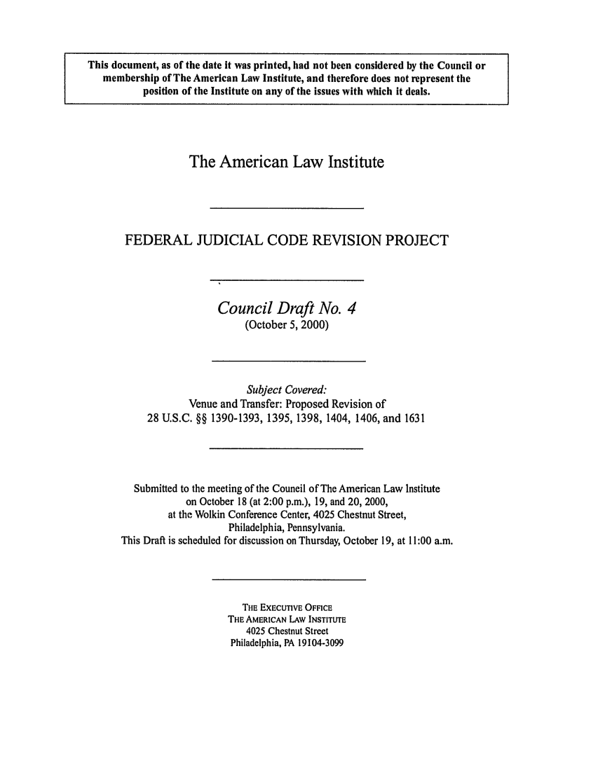 handle is hein.ali/alijp0008 and id is 1 raw text is: This document, as of the date it was printed, had not been considered by the Council ormembership of The American Law Institute, and therefore does not represent theposition of the Institute on any of the issues with which it deals.The American Law InstituteFEDERAL JUDICIAL CODE REVISION PROJECTCouncil Draft No. 4(October 5, 2000)Subject Covered:Venue and Transfer: Proposed Revision of28 U.S.C. §§ 1390-1393, 1395, 1398, 1404, 1406, and 1631Submitted to the meeting of the Council of The American Law Instituteon October 18 (at 2:00 p.m.), 19, and 20, 2000,at the Wolkin Conference Center, 4025 Chestnut Street,Philadelphia, Pennsylvania.This Draft is scheduled for discussion on Thursday, October 19, at 11:00 a.m.THE EXECUTIVE OFFICETHE AMERICAN LAW INSTITUTE4025 Chestnut StreetPhiladelphia, PA 19104-3099