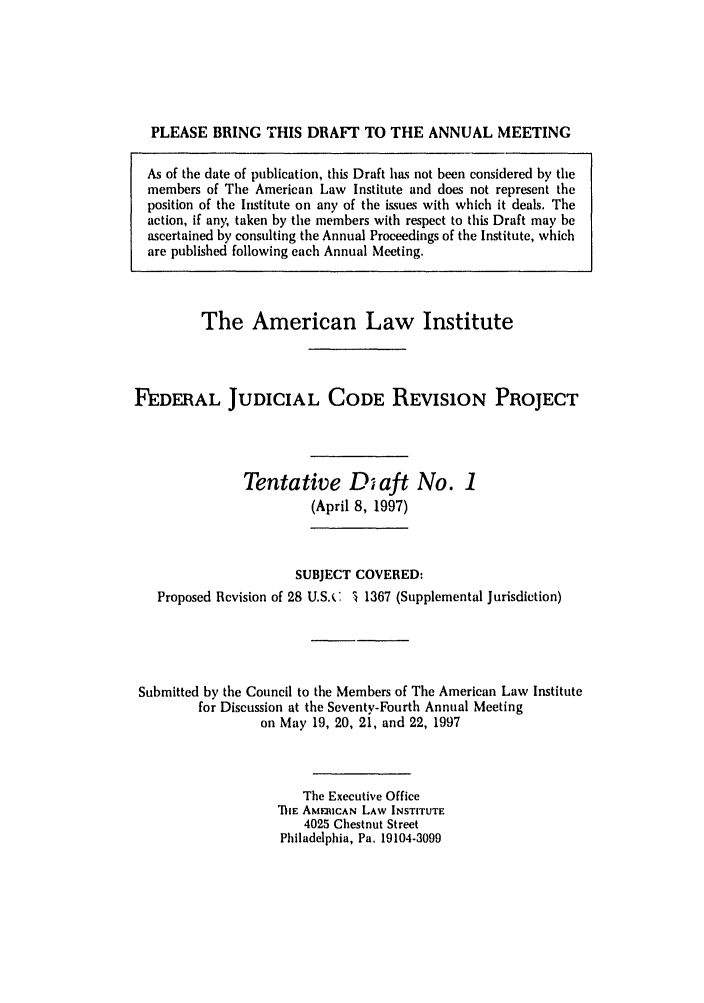 handle is hein.ali/alijp0009 and id is 1 raw text is: PLEASE BRING THIS DRAFT TO THE ANNUAL MEETINGAs of the date of publication, this Draft has not been considered by themembers of The American Law Institute and does not represent theposition of the Institute on any of the issues with which it deals. Theaction, if any, taken by the members with respect to this Draft may beascertained by consulting the Annual Proceedings of the Institute, whichare published following each Annual Meeting.The American Law InstituteFEDERAL JUDICIAL CODE REVISION PROJECTTentative D aft No. 1(April 8, 1997)SUBJECT COVERED:Proposed Revision of 28 U.S.C 1 1367 (Supplemental Jurisdiction)Submitted by the Council to the Members of The American Law Institutefor Discussion at the Seventy-Fourth Annual Meetingon May 19, 20, 21, and 22, 1997The Executive OfficehiE AM6RICAN LAW INSTITUTE4025 Chestnut StreetPhiladelphia, Pa, 19104-3099