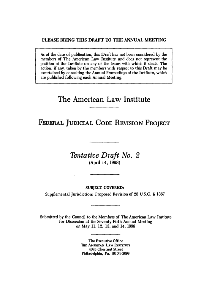 handle is hein.ali/alijp0010 and id is 1 raw text is: PLEASE BRING THIS DRAFT TO THE ANNUAL MEETINGAs of the date of publication, this Draft has not been considered by themembers of The American Law Institute and does not represent theposition of the Institute on any of the issues with which it deals. Theaction, if any, taken by the members with respect to this Draft may beascertained by consulting the Annual Proceedings of the Institute, whichare published following each Annual Meeting.The American Law InstituteFEDERAL JUDICIAL CODE REVISION PROJECTTentative Draft No. 2(April 14, 1998)SUBJECT COVERED:Supplemental Jurisdiction: Proposed Revision of 28 U.S.C. § 1367Submitted by the Council to the Members of The American Law Institutefor Discussion at the Seventy-Fifth Annual Meetingon May 11, 12, 13, and 14, 1998The Executive OfficeTIE AMERICAN LAW INSTITUTE4025 Chestnut StreetPhiladelphia, Pa. 19104-3099