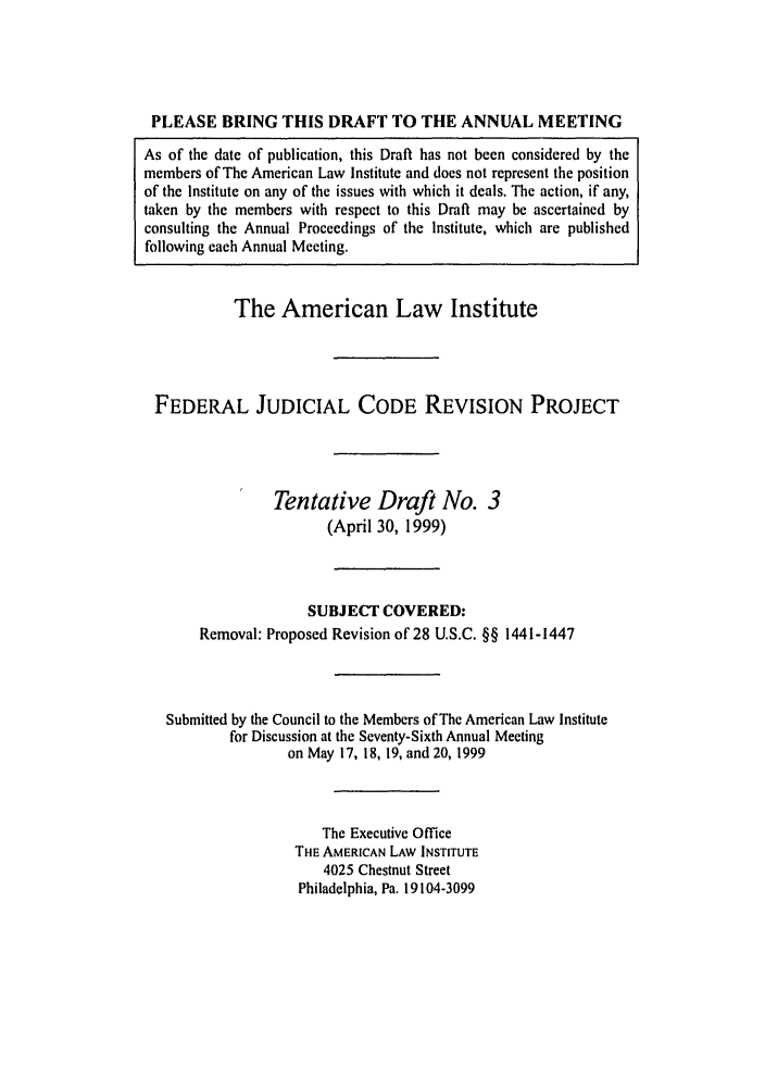 handle is hein.ali/alijp0011 and id is 1 raw text is: PLEASE BRING THIS DRAFT TO THE ANNUAL MEETINGAs of the date of publication, this Draft has not been considered by themembers of The American Law Institute and does not represent the positionof the Institute on any of the issues with which it deals. The action, if any,taken by the members with respect to this Draft may be ascertained byconsulting the Annual Proceedings of the Institute, which are publishedfollowing each Annual Meeting.The American Law InstituteFEDERAL JUDICIAL CODE REVISION PROJECTTentative Draft No. 3(April 30, 1999)SUBJECT COVERED:Removal: Proposed Revision of 28 U.S.C. §§ 1441-1447Submitted by the Council to the Members of The American Law Institutefor Discussion at the Seventy-Sixth Annual Meetingon May 17, 18, 19, and 20, 1999The Executive OfficeTHE AMERICAN LAW INSTITUTE4025 Chestnut StreetPhiladelphia, Pa. 19104-3099